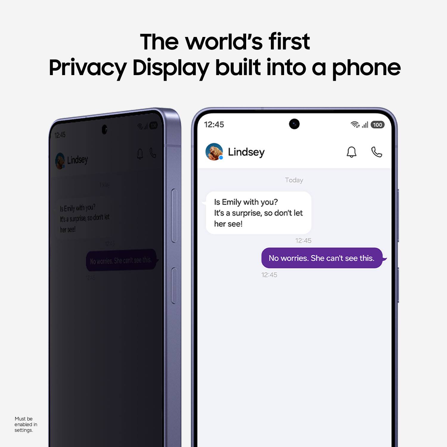 The world's first Privacy Display built into a phone

12:45
Lindsey
Today

Is Emily with you?
It's a surprise, so don't let her see!

12:45
No worries. She can't see this.

Must be enabled in settings.