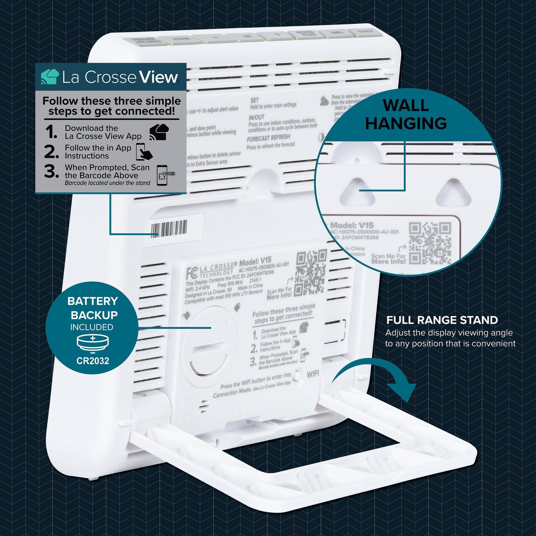 La Crosse View

Follow these three simple steps to get connected!

1. Download the La Crosse View App
2. Follow the in App Instructions
3. When Prompted, Scan the Barcode Above

BATTERY BACKUP INCLUDED
CR2032

WALL HANGING

FULL RANGE STAND
Adjust the display viewing angle to any position that is convenient

Model: V15
HX07S-0500600-AU-001
2AFOSWTR266
Made in China

Press the WiFi button
Connection Mode. See to Connect

SET
Hold enter main settings + adjust alert value
and dew point
Press to view the settings
Press to auto-cycle between both
indoor conditions, outdoor conditions
Press to refresh the forecast

INOUT
Press to view the indoor conditions, outdoor conditions
Press to auto-cycle between both
Press to refresh the forecast

FC TECHNOLOGY
AC-HX07S-0500600-AU-001
2145-0
Made in China

This Display Contains: 2.4 GHz La Crosse Wi-Fi
Compatible with most 1515/1