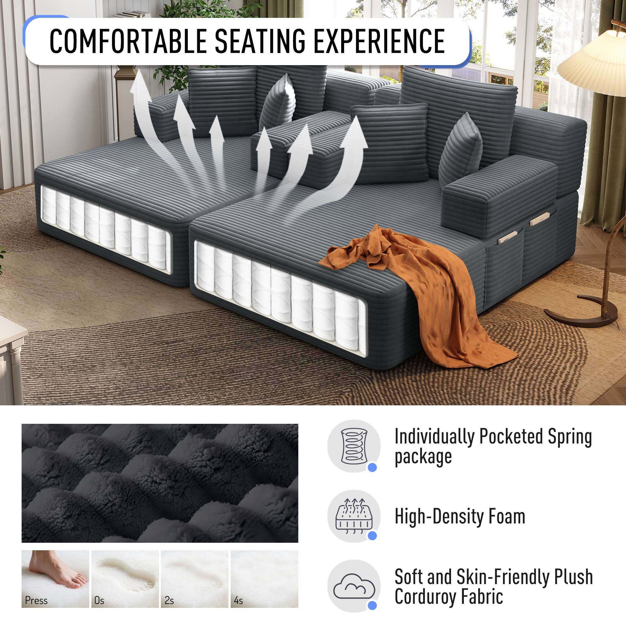 COMFORTABLE SEATING EXPERIENCE

- Individually Pocketed Spring package
- High-Density Foam
- Soft and Skin-Friendly Plush Corduroy Fabric

Press
0s
2s
4s