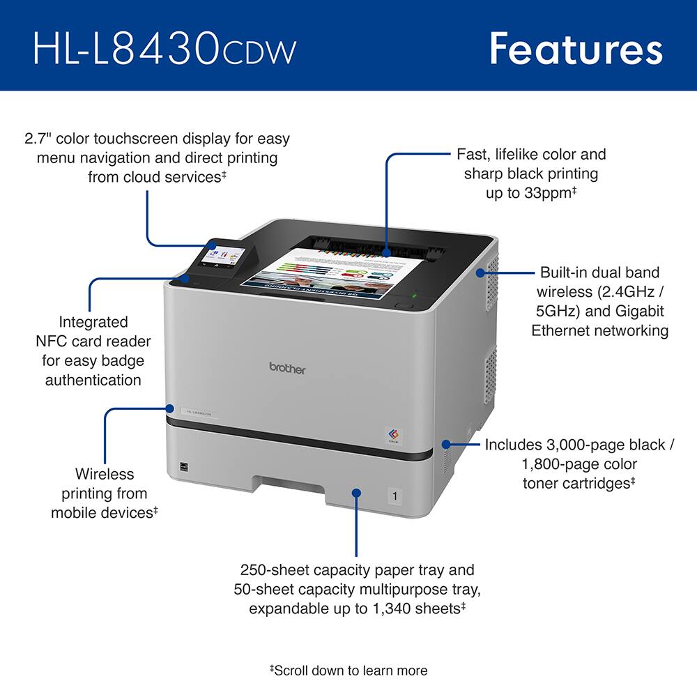 HL-L8430CDW Features

- 2.7" color touchscreen display for easy menu navigation and direct printing from cloud services*
- Fast, lifelike color and sharp black printing up to 33ppm+
- Integrated NFC card reader for easy badge authentication
- Built-in dual band wireless (2.4GHz / 5GHz) and Gigabit Ethernet networking
- Wireless printing from mobile devices+
- Includes 3,000-page black / 1,800-page color toner cartridges+
- 250-sheet capacity paper tray and 50-sheet capacity multipurpose tray, expandable up to 1,340 sheets+

*Scroll down to learn more