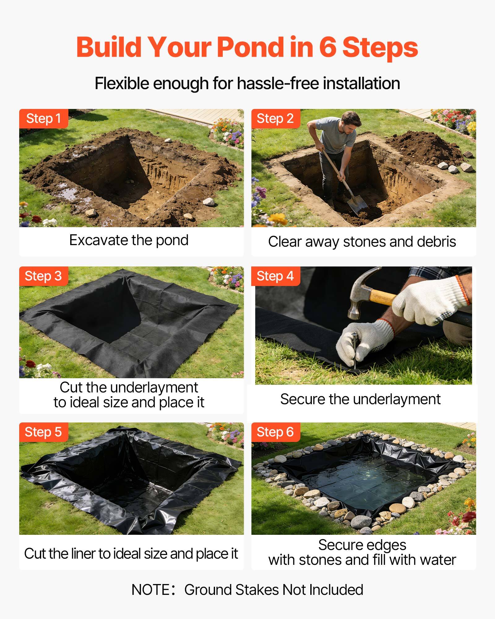 Build Your Pond in 6 Steps  
Flexible enough for hassle-free installation  

Step 1: Excavate the pond  
Step 2: Clear away stones and debris  
Step 3: Cut the underlayment to ideal size and place it  
Step 4: Secure the underlayment  
Step 5: Cut the liner to ideal size and place it  
Step 6: Secure edges with stones and fill with water  

NOTE: Ground Stakes Not Included
