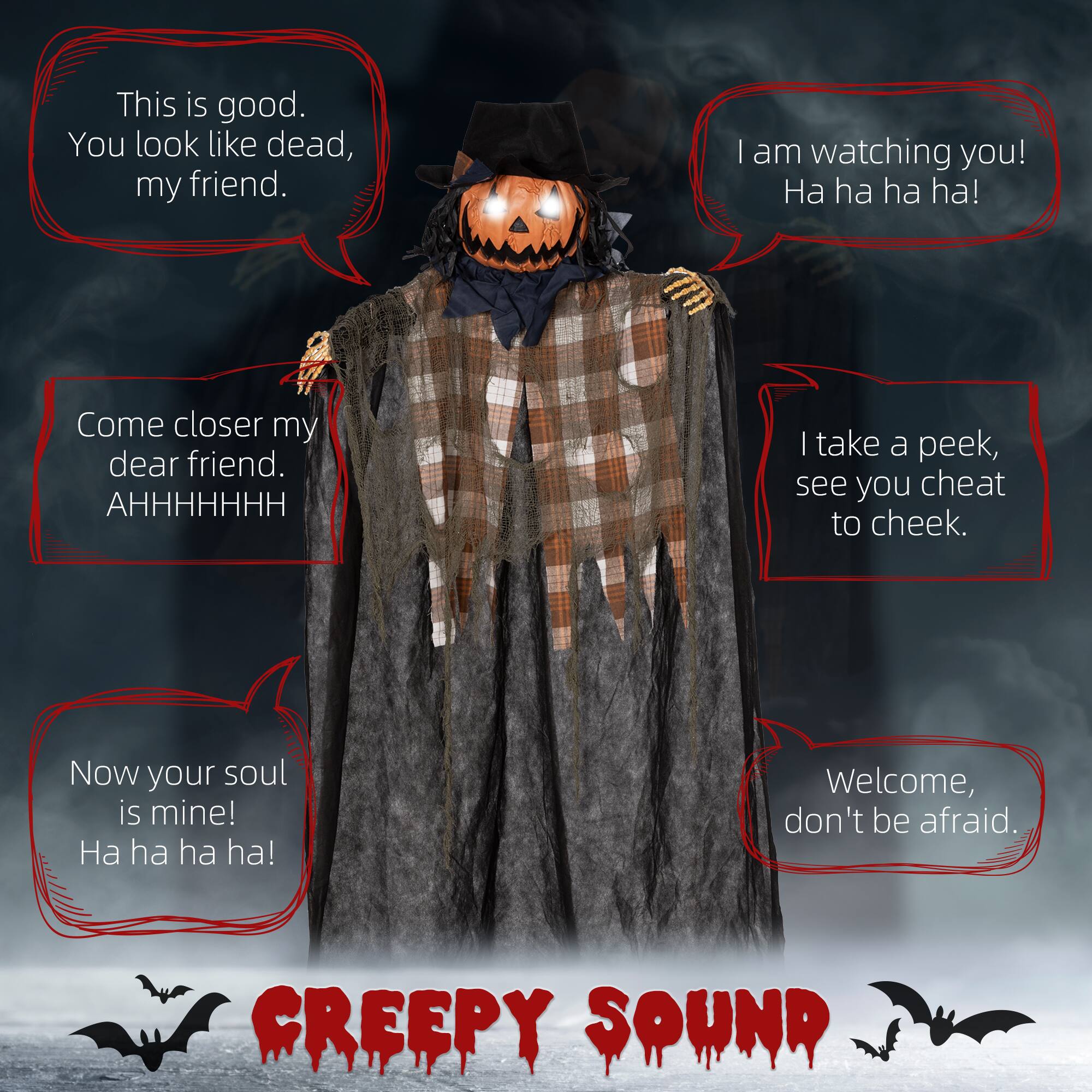 This is good. You look like dead, my friend.  
I am watching you! Ha ha ha!  
Come closer my dear friend. AHHHHHHH  
I take a peek, see you cheat to cheek.  
Now your soul is mine! Ha ha ha!  
Welcome, don't be afraid.  
CREEPY SOUND