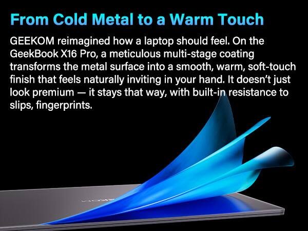 From Cold Metal to a Warm Touch

GEEKOM reimagined how a laptop should feel. On the GeekBook X16 Pro, a meticulous multi-stage coating transforms the metal surface into a smooth, warm, soft-touch finish that feels naturally inviting in your hand. It doesn't just look premium — it stays that way, with built-in resistance to slips, fingerprints.