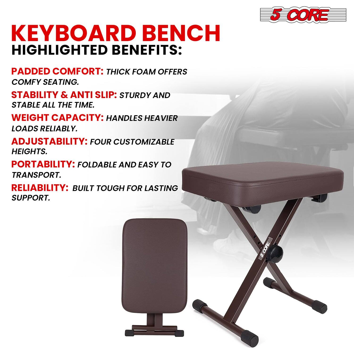 KEYBOARD BENCH HIGHLIGHTED BENEFITS:
5 CORE
PADDED COMFORT: THICK FOAM OFFERS COMFY SEATING.
STABILITY & ANTI SLIP: STURDY AND STABLE ALL THE TIME.
WEIGHT CAPACITY: HANDLES HEAVIER LOADS RELIABLY.
ADJUSTABILITY: FOUR CUSTOMIZABLE HEIGHTS.
PORTABILITY: FOLDABLE AND EASY TO TRANSPORT.
RELIABILITY: BUILT TOUGH FOR LASTING SUPPORT.