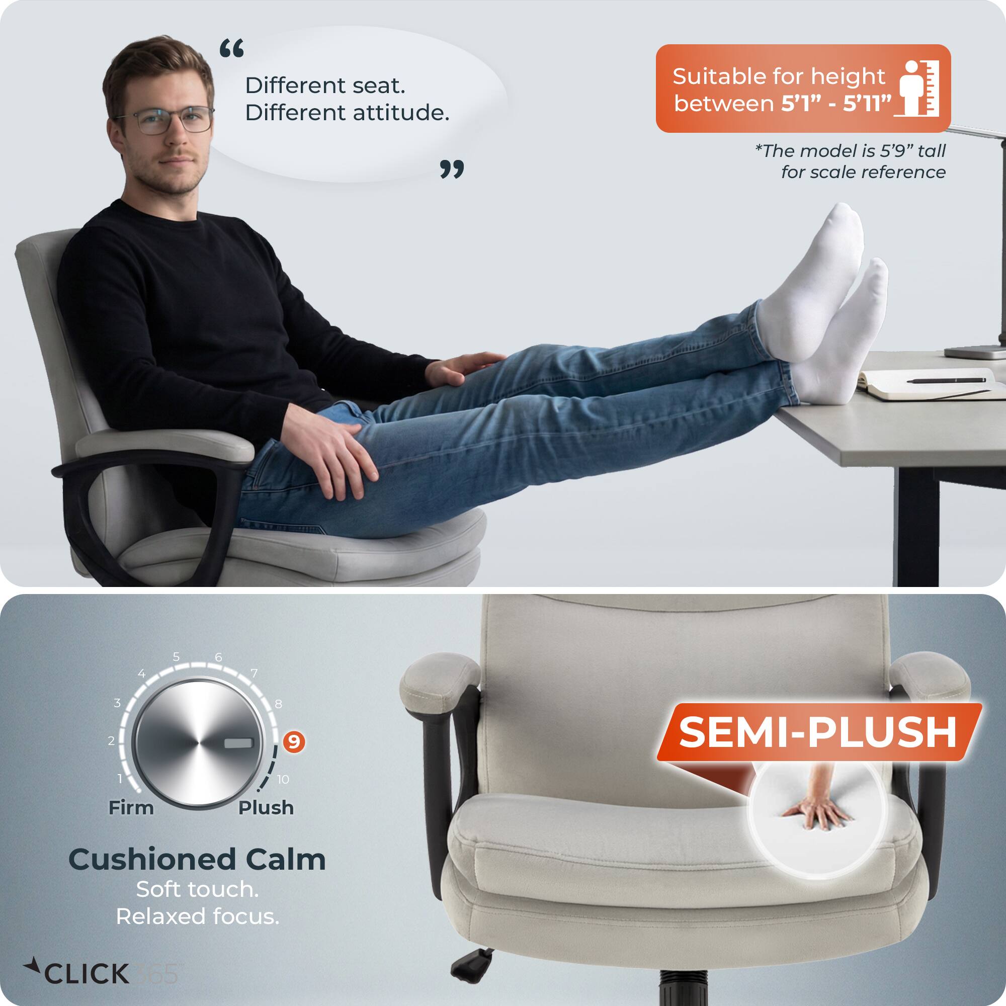 Different seat. Different attitude.  
Suitable for height between 5'1" - 5'11"  
*The model is 5'9" tall for scale reference  

SEMI-PLUSH  
Firm Plush  
Cushioned Calm  
Soft touch.  
Relaxed focus.  

CLICK 365