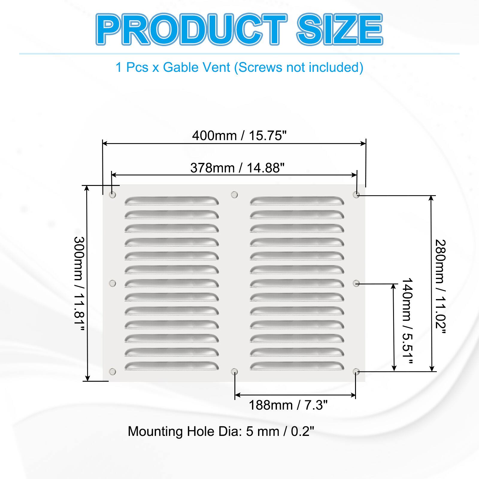 PRODUCT SIZE  
1 Pcs x Gable Vent (Screws not included)  
400mm / 15.75"  
378mm / 14.88"  
300mm / 11.81"  
280mm / 11.02"  
140mm / 5.51"  
188mm / 7.3"  
Mounting Hole Dia: 5 mm / 0.2"