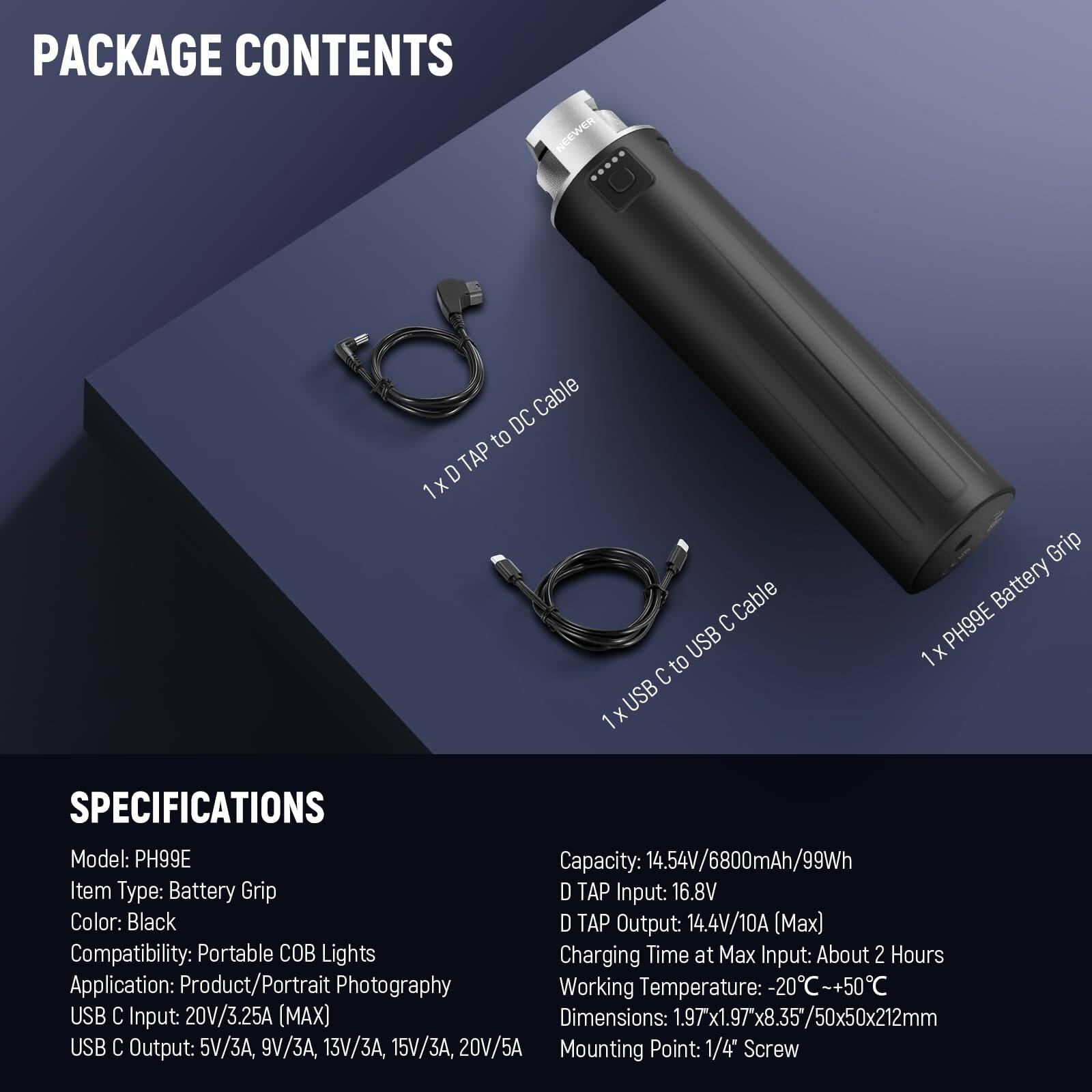 PACKAGE CONTENTS  
- 1x D TAP to DC Cable  
- 1x USB C to USB C Cable  
- 1x PH99E Battery Grip  

SPECIFICATIONS  
- Model: PH99E  
- Item Type: Battery Grip  
- Color: Black  
- Compatibility: Portable COB Lights  
- Application: Product/Portrait Photography  
- USB C Input: 20V/3.25A (MAX)  
- USB C Output: 5V/3A, 9V/3A, 13V/3A, 15V/3A, 20V/5A  
- D TAP Input: 16.8V  
- D TAP Output: 14.4V/10A (Max)  
- Charging Time at Max Input: About 2 Hours  
- Working Temperature: -20°C~+50°C  
- Dimensions: 1.97x1.97x8.35/50x50x212mm  
- Mounting Point: 1/4" Screw  
- Capacity: 14.54V/6800mAh/