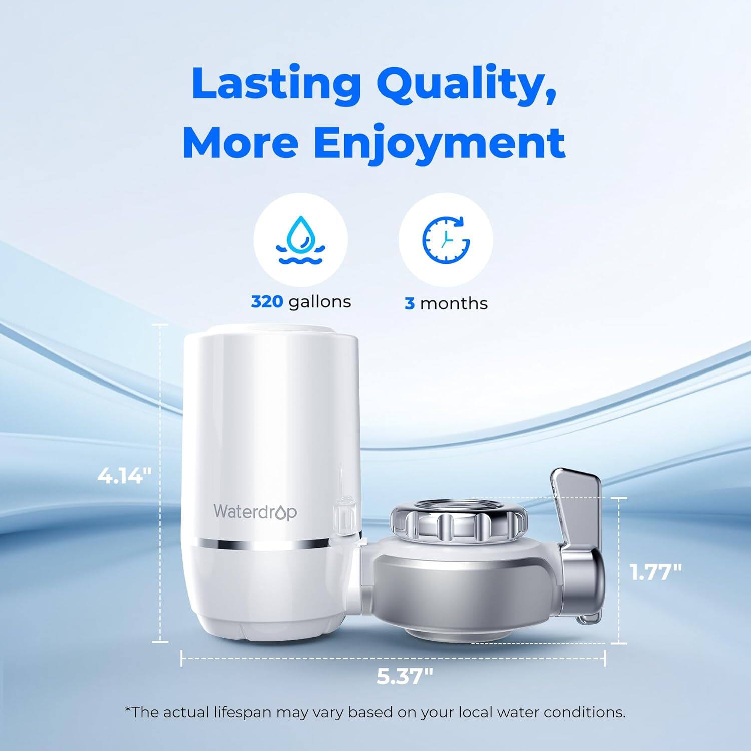 Lasting Quality, More Enjoyment

320 gallons
3 months
4.14"
Waterdrop
1.77"
5.37"

*The actual lifespan may vary based on your local water conditions.