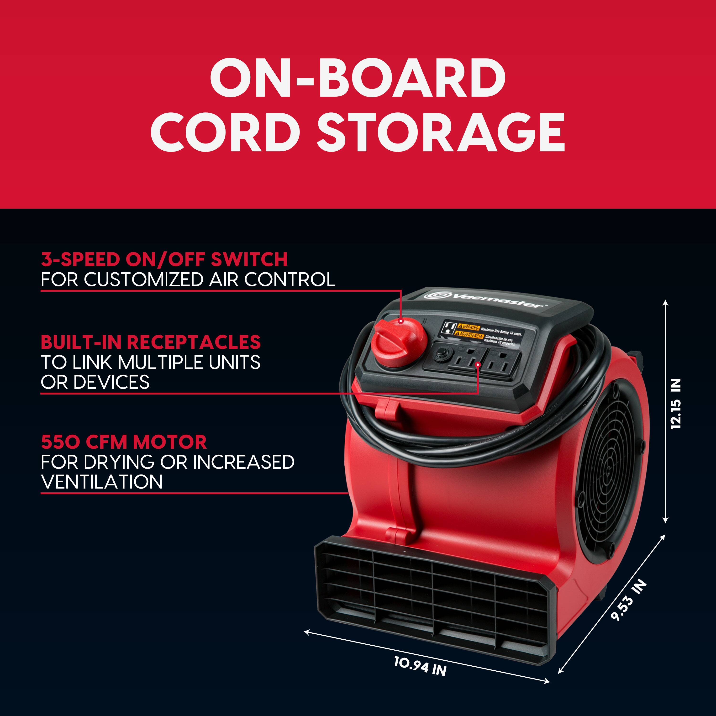 ON-BOARD CORD STORAGE

3-SPEED ON/OFF SWITCH FOR CUSTOMIZED AIR CONTROL

BUILT-IN RECEPTACLES TO LINK MULTIPLE UNITS OR DEVICES

550 CFM MOTOR FOR DRYING OR INCREASED VENTILATION

Vacmaster & ANNING Esoluti 2x

1 - - Contrate de U 1 : monius

IN 12.15

IN 10.94

IN 9.53