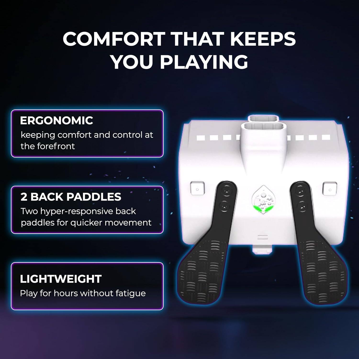 COMFORT THAT KEEPS YOU PLAYING

ERGONOMIC
keeping comfort and control at the forefront

2 BACK PADDLES
Two hyper-responsive back paddles for quicker movement

LIGHTWEIGHT
Play for hours without fatigue
