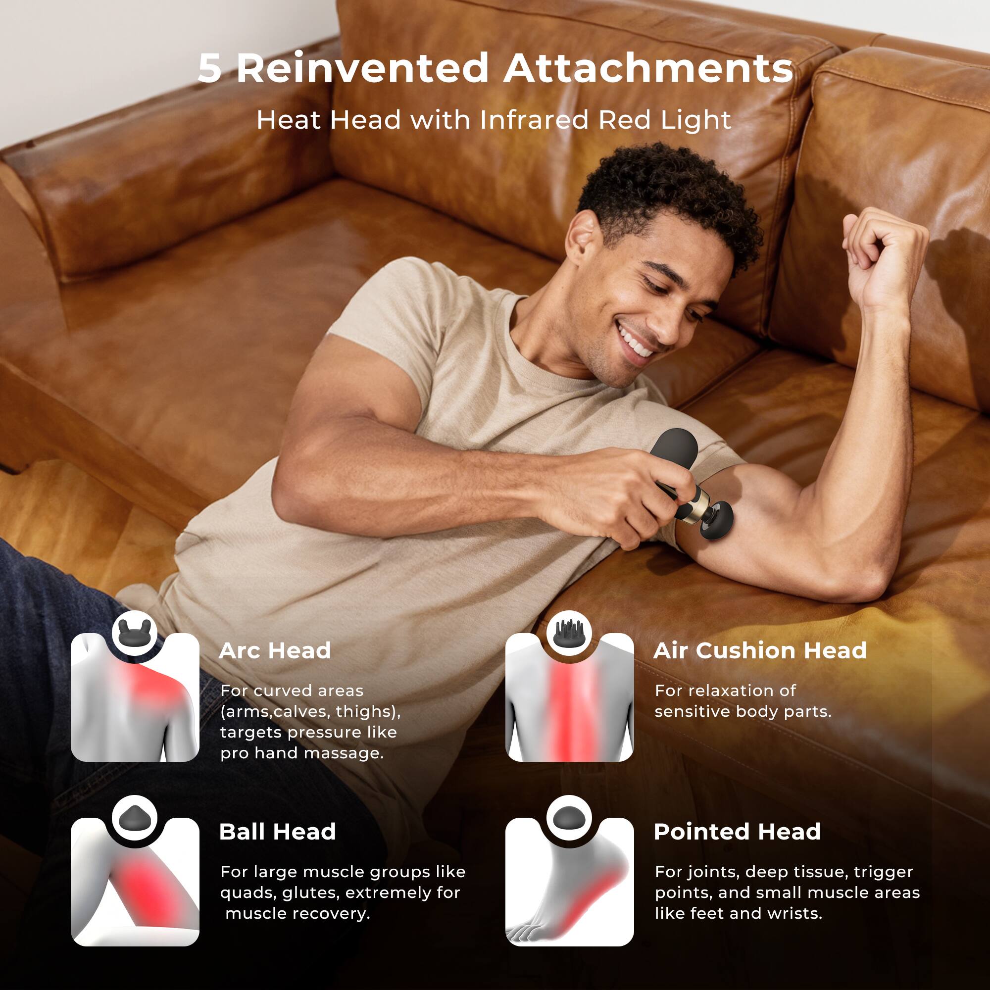 5 Reinvented Attachments  
Heat Head with Infrared Red Light  

Arc Head  
For curved areas (arms, calves, thighs), targets pressure like pro hand massage.  

Air Cushion Head  
For relaxation of sensitive body parts.  

Ball Head  
For large muscle groups like quads, glutes, extremely for muscle recovery.  

Pointed Head  
For joints, deep tissue, trigger points, and small muscle areas like feet and wrists.