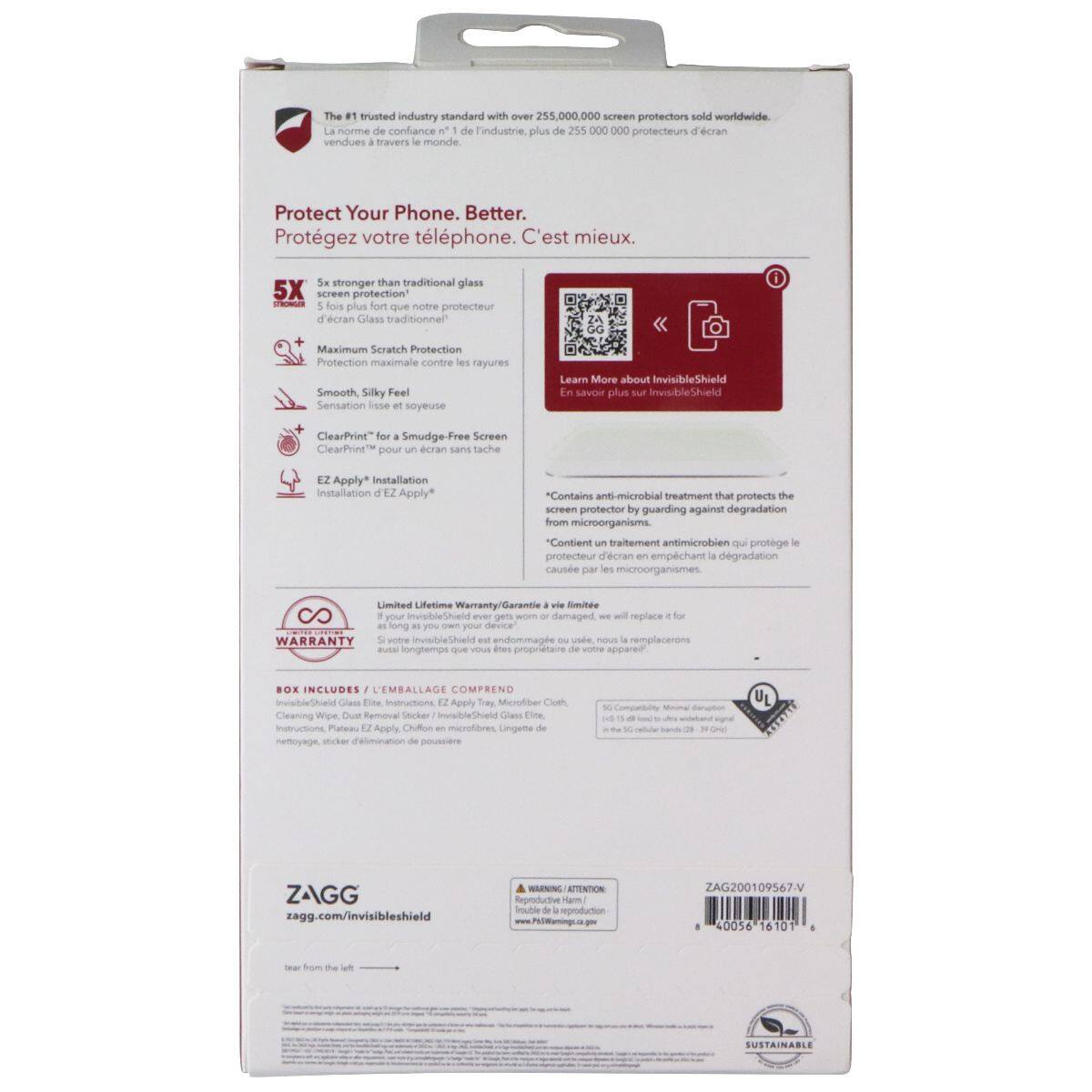 The #1 trusted industry standard with over 255,000,000 screen protectors sold worldwide. La norme de confiance de l'industrie, plus de 255 000 000 protecteurs d'écran vendus / travers le monde.

Protect Your Phone. Better. Protégez votre téléphone. C'est mieux.

5x stronger than traditional glass 5X screen protection STRONGER 5 fois plus fort notre que protecteur d'écran Glass traditionnel

Maximum Scratch Protection Protection maximale contre les rayures

Smooth, Silky Feel Sensation lisse et soyeuse

ClearPrint™ for a Smudge-Free Screen ClearPrint™ pour un écran sans tache

EZ Apply™ Installation Installation EZ Apply*

*Contains anti-microbial treatment that protects the screen protector by guarding against degradation from microorganisms. "Contient un traitement antimicrobien qui protège le protecteur d'écran en empêchant la dégradation causée par les microorganismes.

Limited Lifetime Warranty/Garantie à vie limitée

BOX INCLUDES / L'EMBALLAGE COMPREND
InvisibleShield Glass Elite, Instructions, EZ Apply Tray, Micro