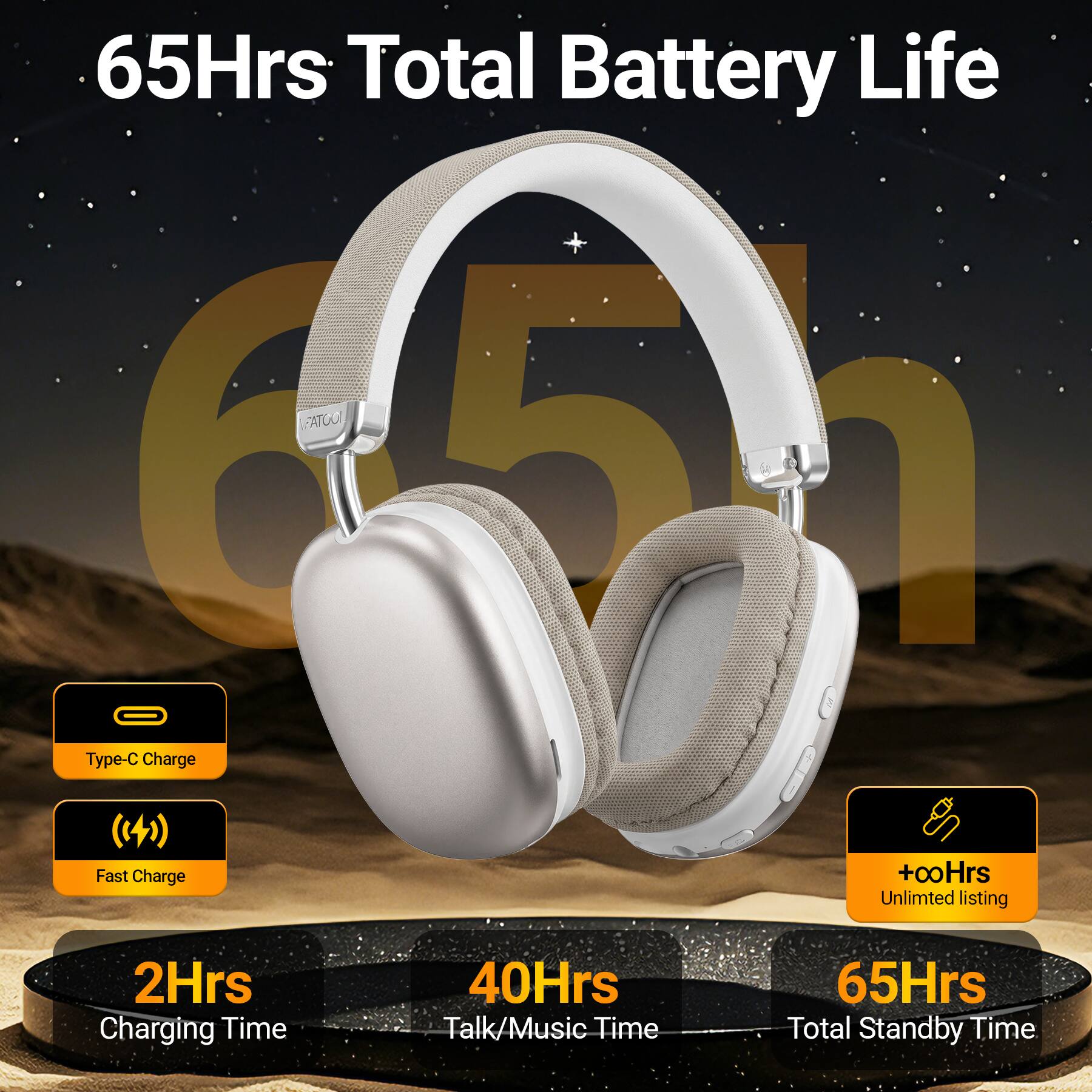 65Hrs Total Battery Life  
FATOOL  
Type-C Charge  
Fast Charge  
+00Hrs Unlimited listing  
2Hrs Charging Time  
40Hrs Talk/Music Time  
65Hrs Total Standby Time
