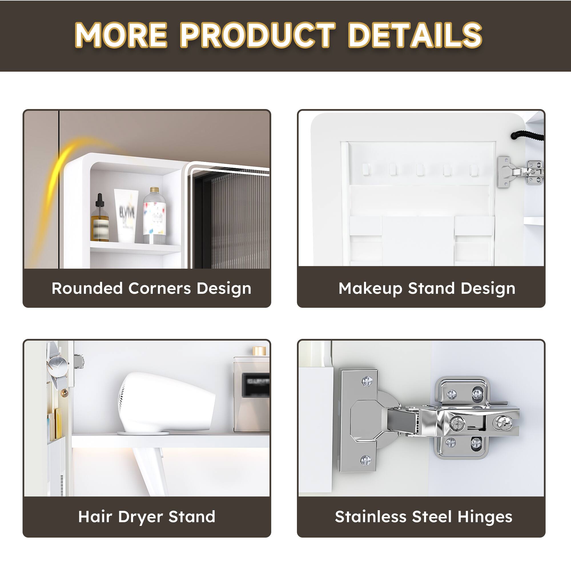 MORE PRODUCT DETAILS

- Rounded Corners Design
- Makeup Stand Design
- Hair Dryer Stand
- Stainless Steel Hinges