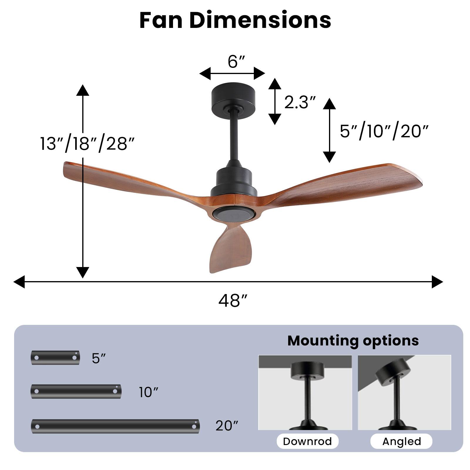 Fan Dimensions  
6"  
13"/18"/28"  
2.3"  
5"/10"/20"  
48"  

Mounting options  
5"  
10"  
20"  

Downrod  
Angled
