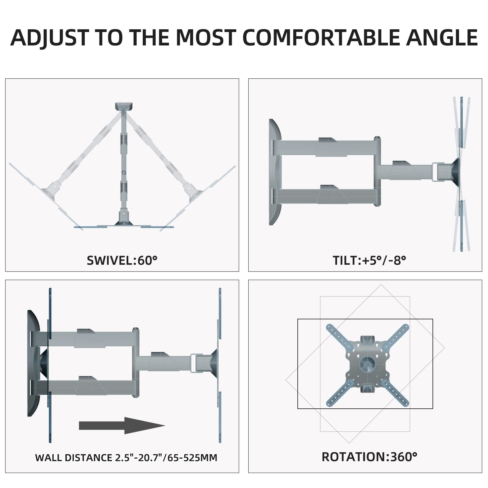 ADJUST TO THE MOST COMFORTABLE ANGLE

SWIVEL: 60°

TILT: +5°/-8°

WALL DISTANCE 2.5"-20.7"/65-525MM

ROTATION: 360°