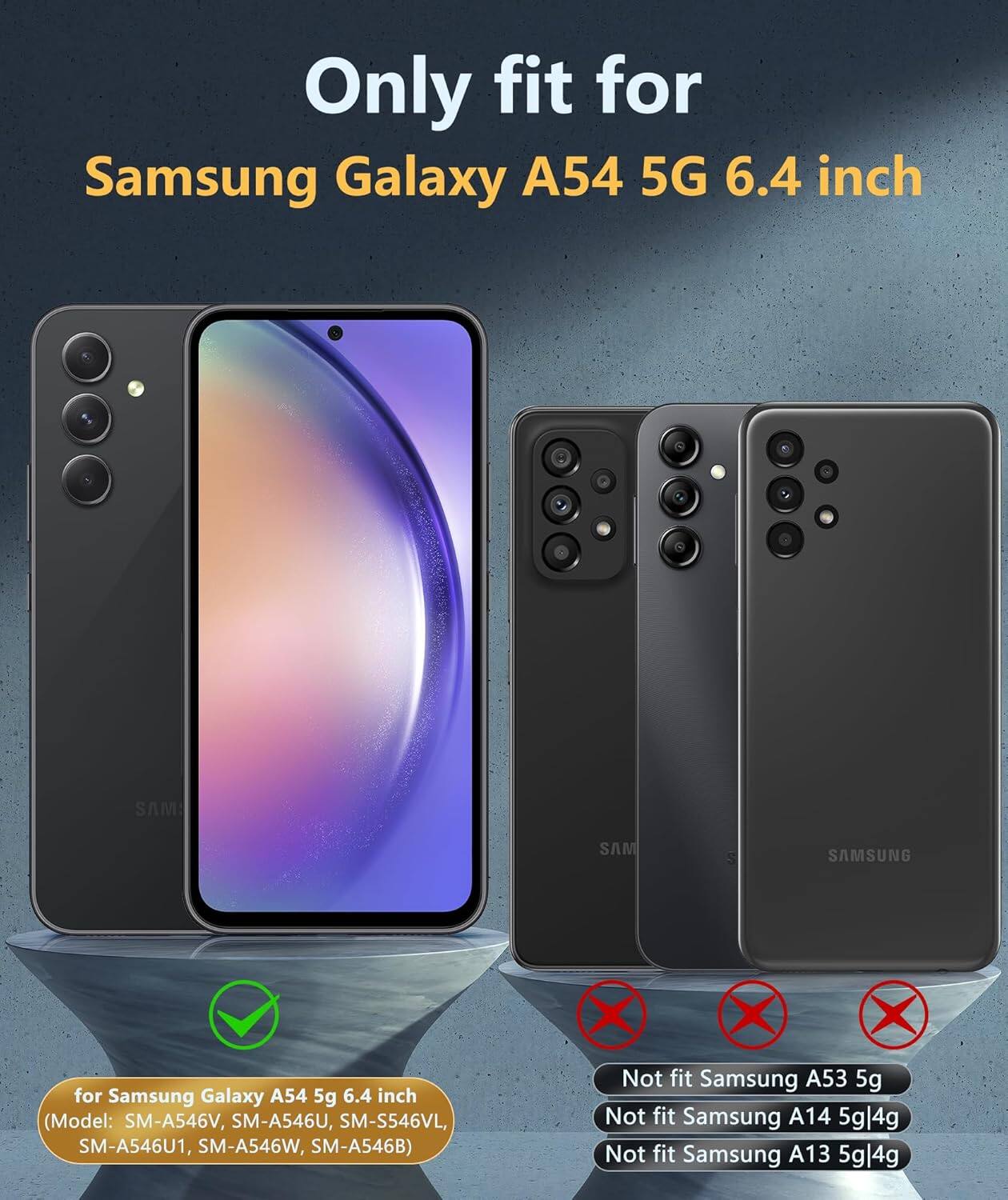 Only fit for Samsung Galaxy A54 5G 6.4 inch for Samsung Galaxy A54 5g 6.4 inch (Model: SM-A546V, SM-A546U, SM-S546VL, SM-A546U1, SM-A546W, SM-A546B) Not fit Samsung A53 5g Not fit Samsung A14 5g|4g Not fit Samsung A13 5g|4g
