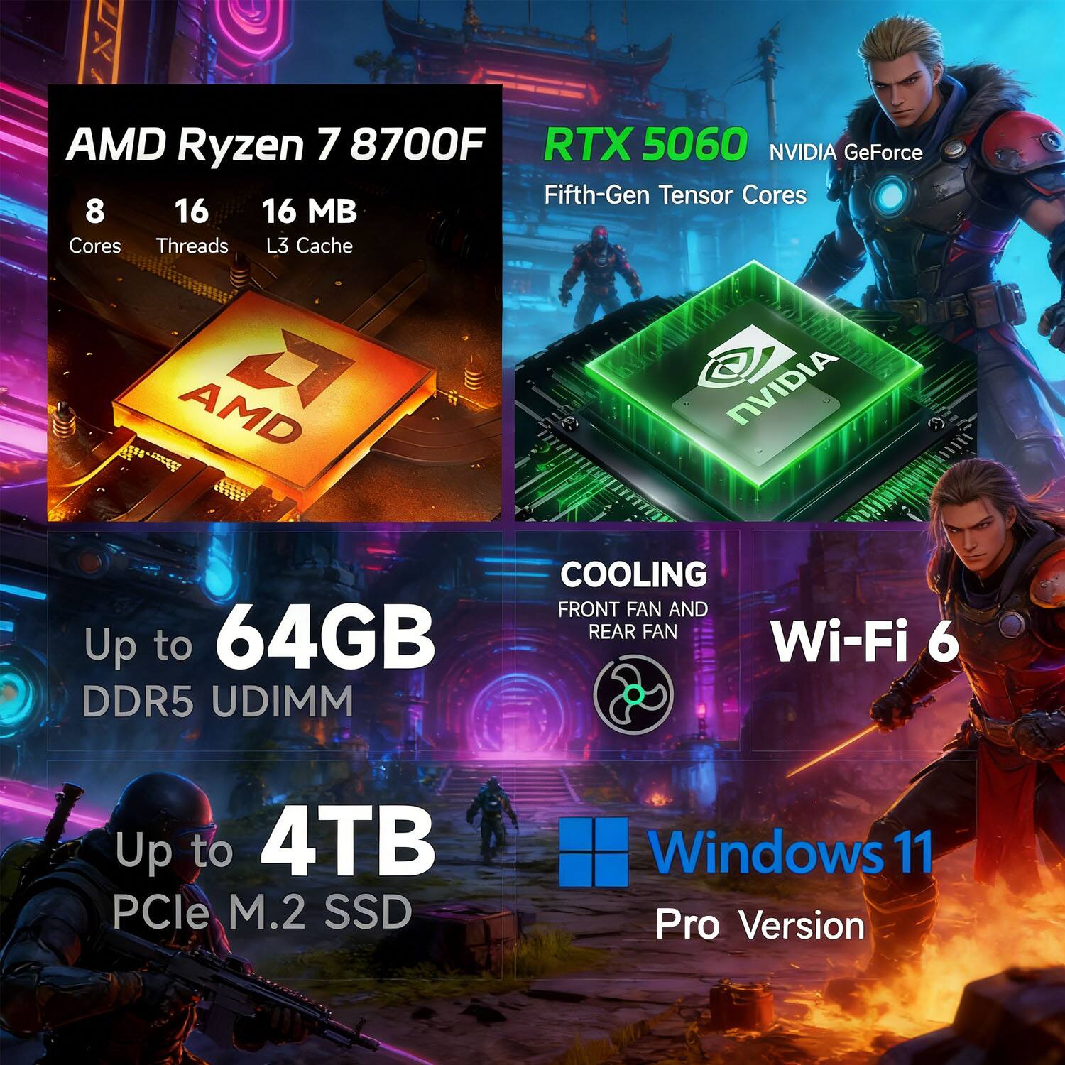 AMD Ryzen 7 8700F  
8 Cores  
16 Threads  
16 MB L3 Cache  

RTX 5060 NVIDIA GeForce  
Fifth-Gen Tensor Cores  

Up to 64GB DDR5 UDIMM  

Up to 4TB PCIe M.2 SSD  

COOLING  
Front Fan and Rear Fan  

Wi-Fi 6  

Windows 11 Pro Version