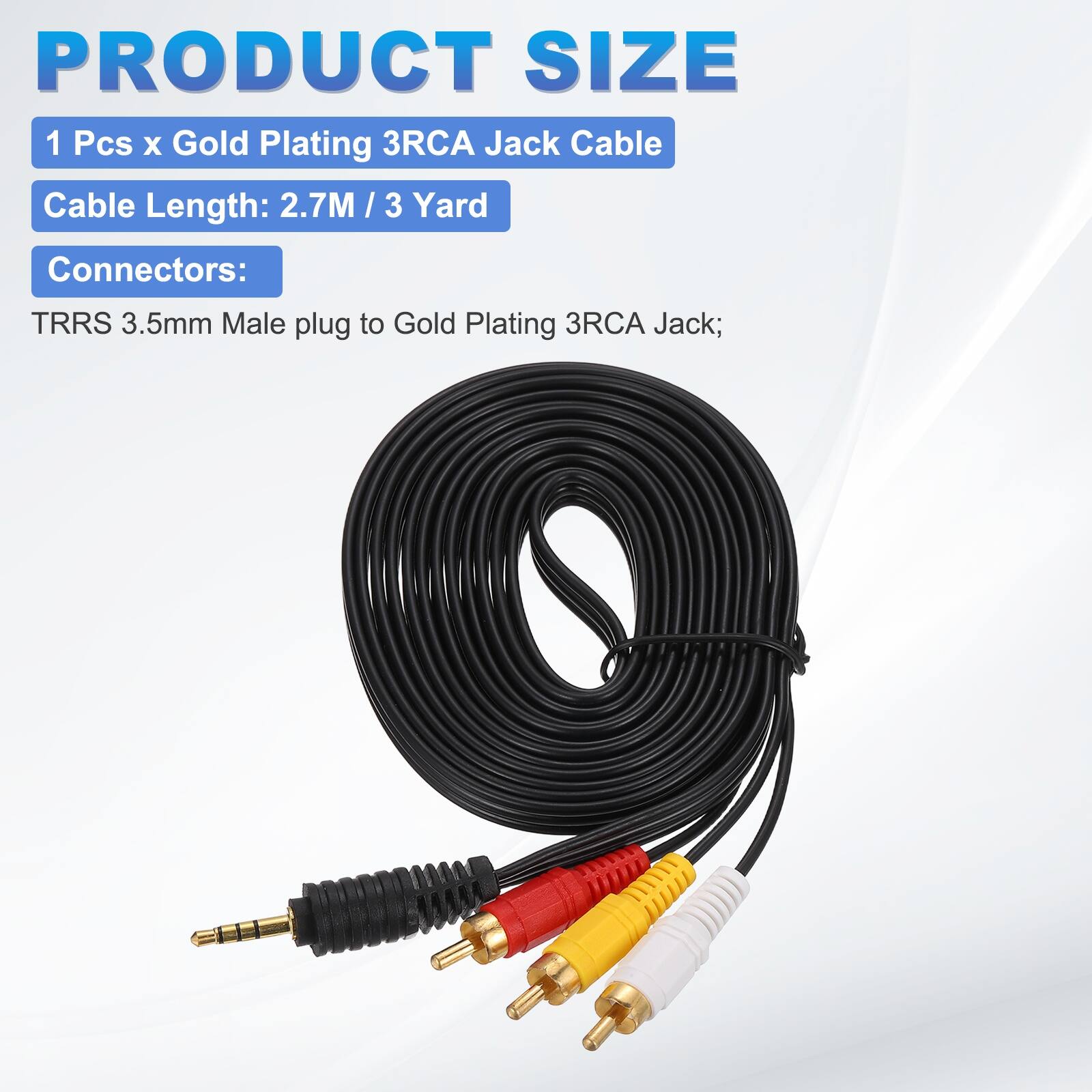 PRODUCT SIZE  
1 Pcs x Gold Plating 3RCA Jack Cable  
Cable Length: 2.7M / 3 Yard  
Connectors:  
TRRS 3.5mm Male plug to Gold Plating 3RCA Jack;