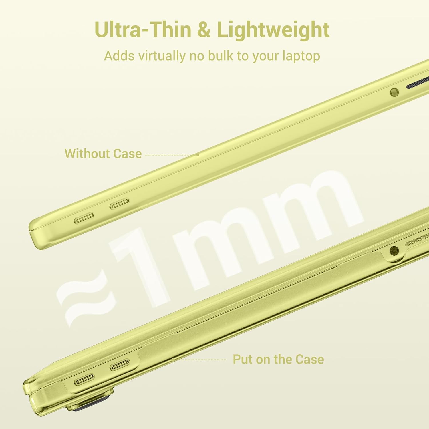 Ultra-Thin & Lightweight  
Adds virtually no bulk to your laptop  

Without Case  
~1mm  
Put on the Case