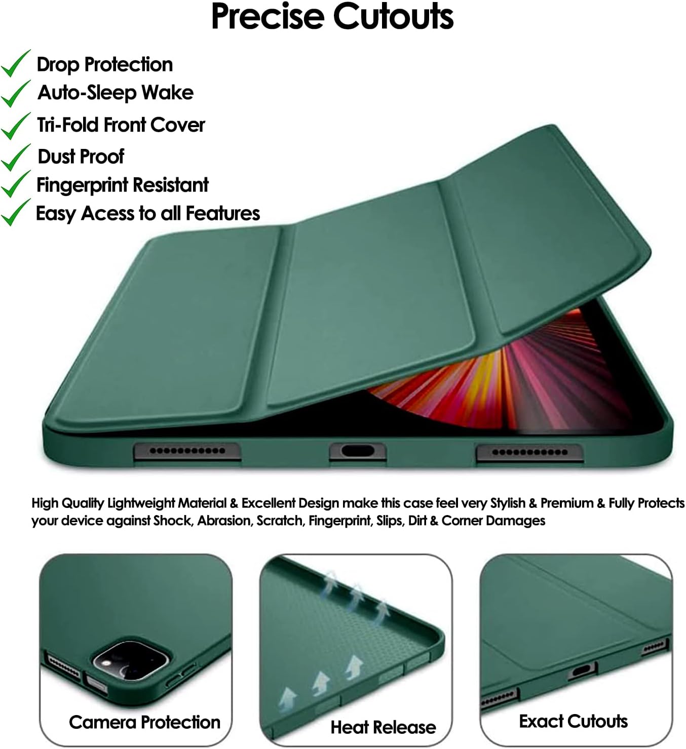 Precise Cutouts

- Drop Protection
- Auto-Sleep Wake
- Tri-Fold Front Cover
- Dust Proof
- Fingerprint Resistant
- Easy Access to all Features

High Quality Lightweight Material & Excellent Design make this case feel very Stylish & Premium & Fully Protects your device against Shock, Abrasion, Scratch, Fingerprint, Slips, Dirt & Corner Damages

Camera Protection
Heat Release
Exact Cutouts