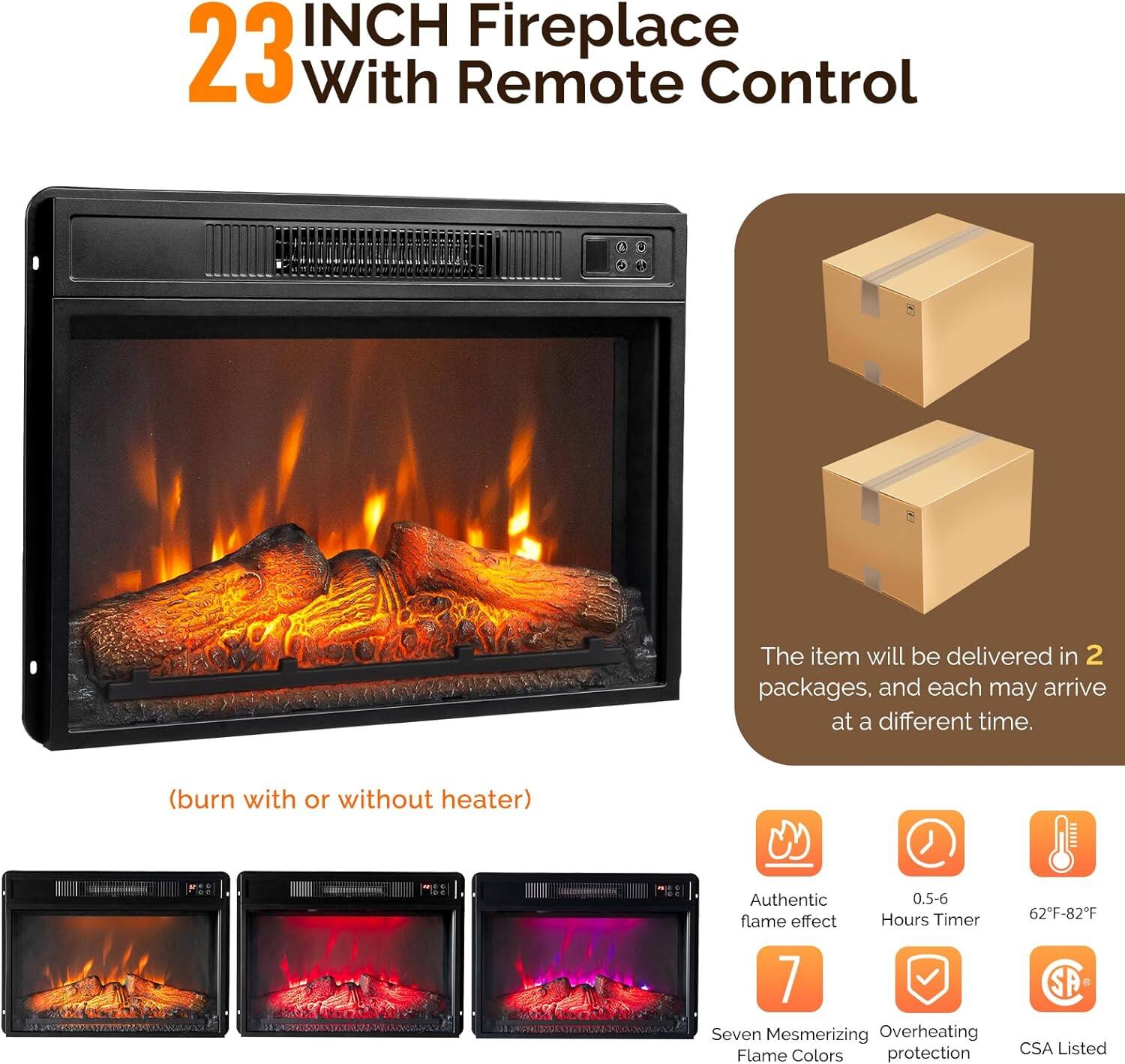 23 INCH Fireplace With Remote Control

(burn with or without heater)

The item will be delivered in 2 packages, and each may arrive at a different time.

- Authentic flame effect
- 0.5-6 Hours Timer
- 62°F-82°F
- 7 Seven Mesmerizing Flame Colors
- Overheating protection
- CSA Listed