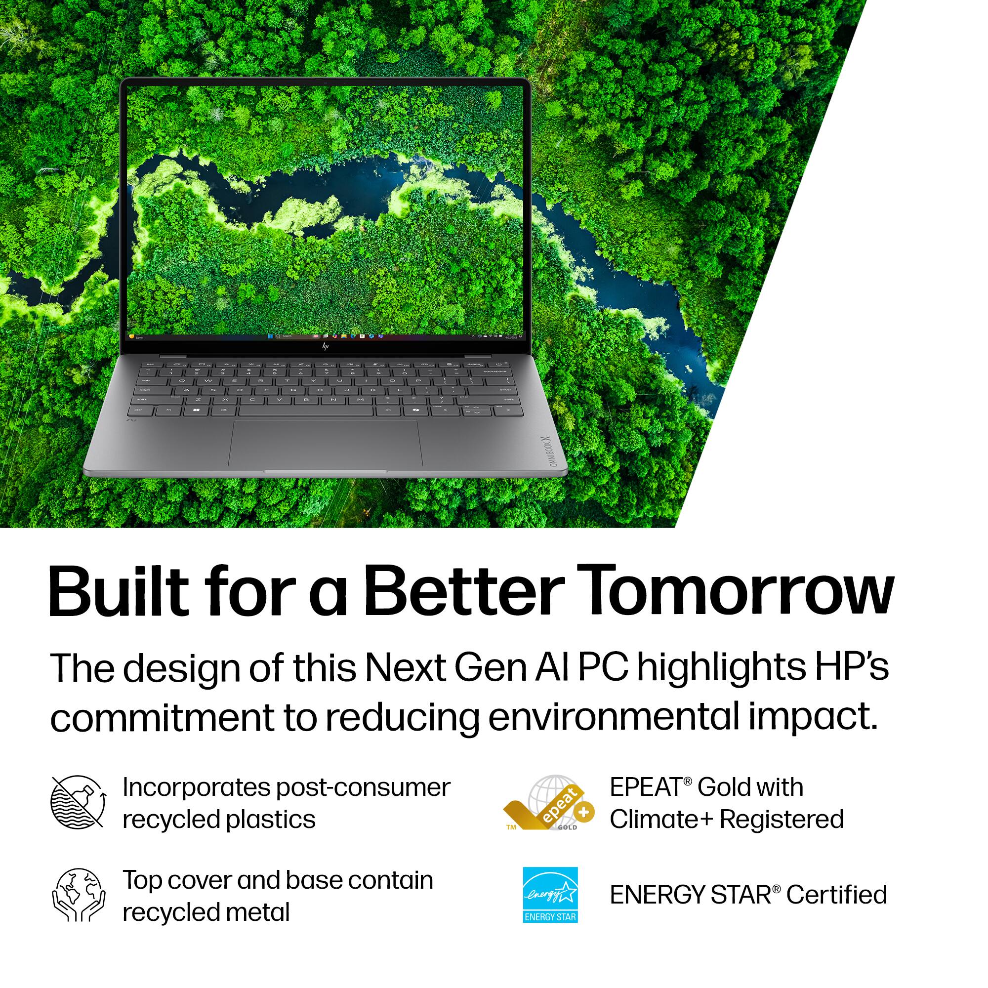 Built for a Better Tomorrow

The design of this Next Gen AI PC highlights HP's commitment to reducing environmental impact.

- Incorporates post-consumer recycled plastics
- Top cover and base contain recycled metal
- EPEAT® Gold with Climate+ Registered
- ENERGY STAR® Certified