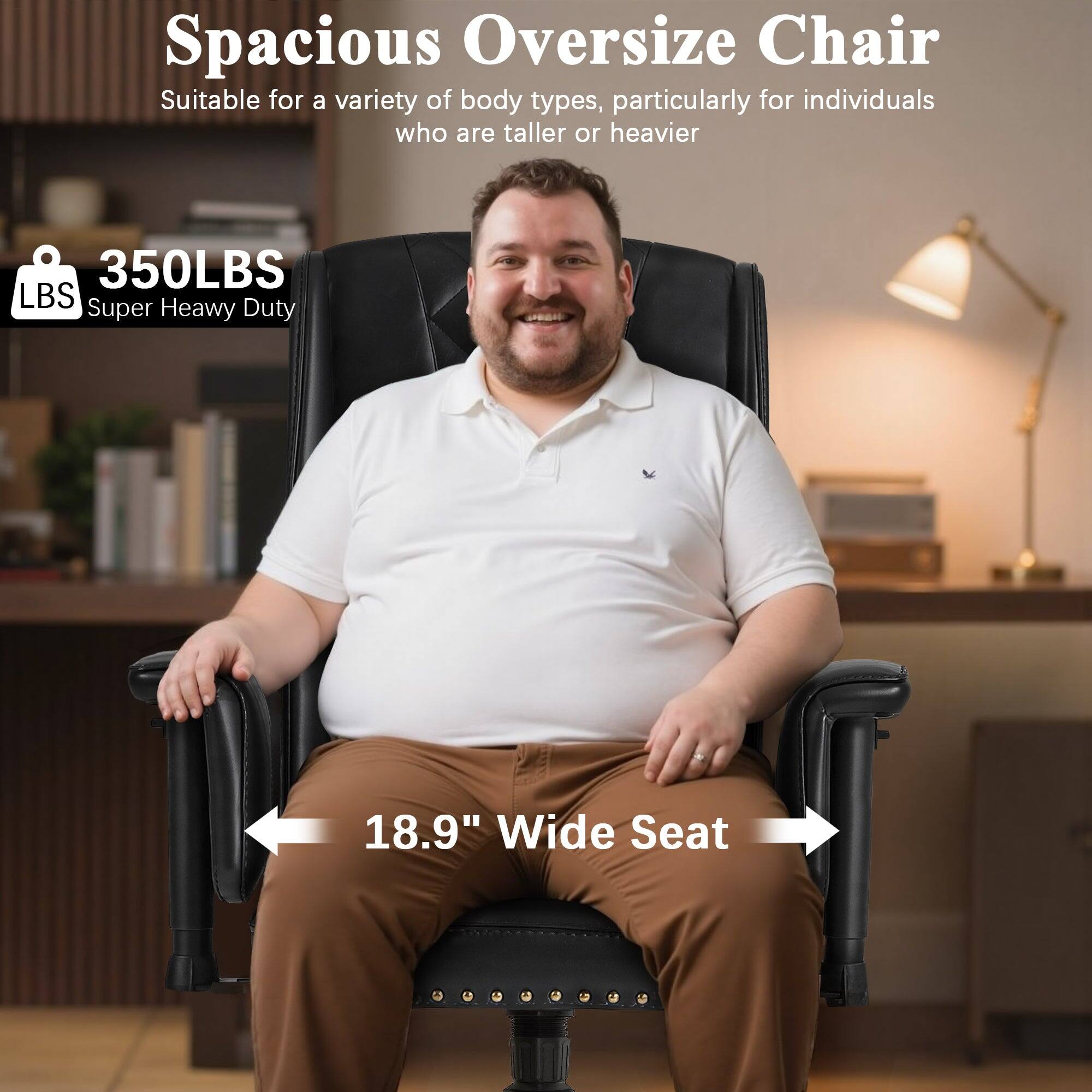 Spacious Oversize Chair  
Suitable for a variety of body types, particularly for individuals who are taller or heavier  

350LBS  
Super Heavy Duty  

18.9" Wide Seat