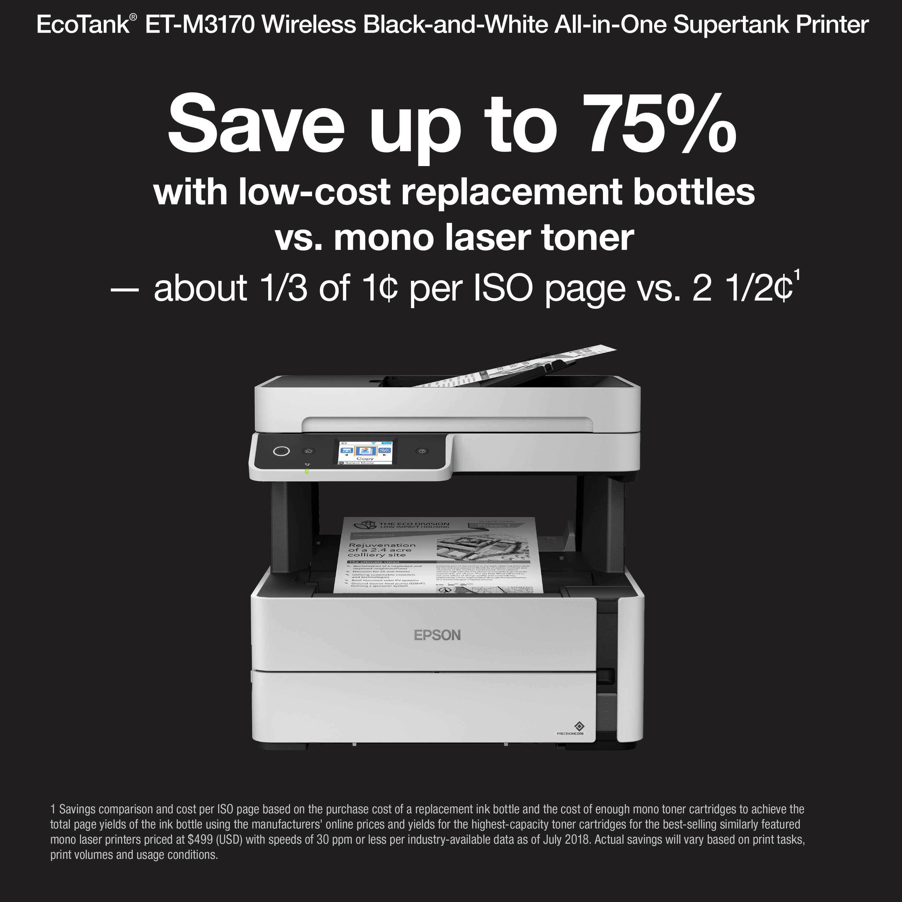 EcoTank ET-M3170 Wireless Black-and-White All-in-One Supertank Printer Save up to 75% with low-cost replacement bottles vs. mono laser toner - about 1/3 of 1C per ISO page VS. 2 1/2c1 L. I | : - Ceiccen COCero : EPSON 1 Savings comparison and cost per SO page based on the purchase cost of a replacement ink bottle and the cost of enough mono toner cartridges af achieve the total page yields of the ink bottle using the manufacturers' online prices and yields for the highest-capacity toner cartridges for the best-selling similarly featured mono laser printers priced at $499 (USD) with speeds of 30 ppm or less per industry-available data as of July 2018. Actual savings may vary based on print tasks, print volumes and usage conditions.