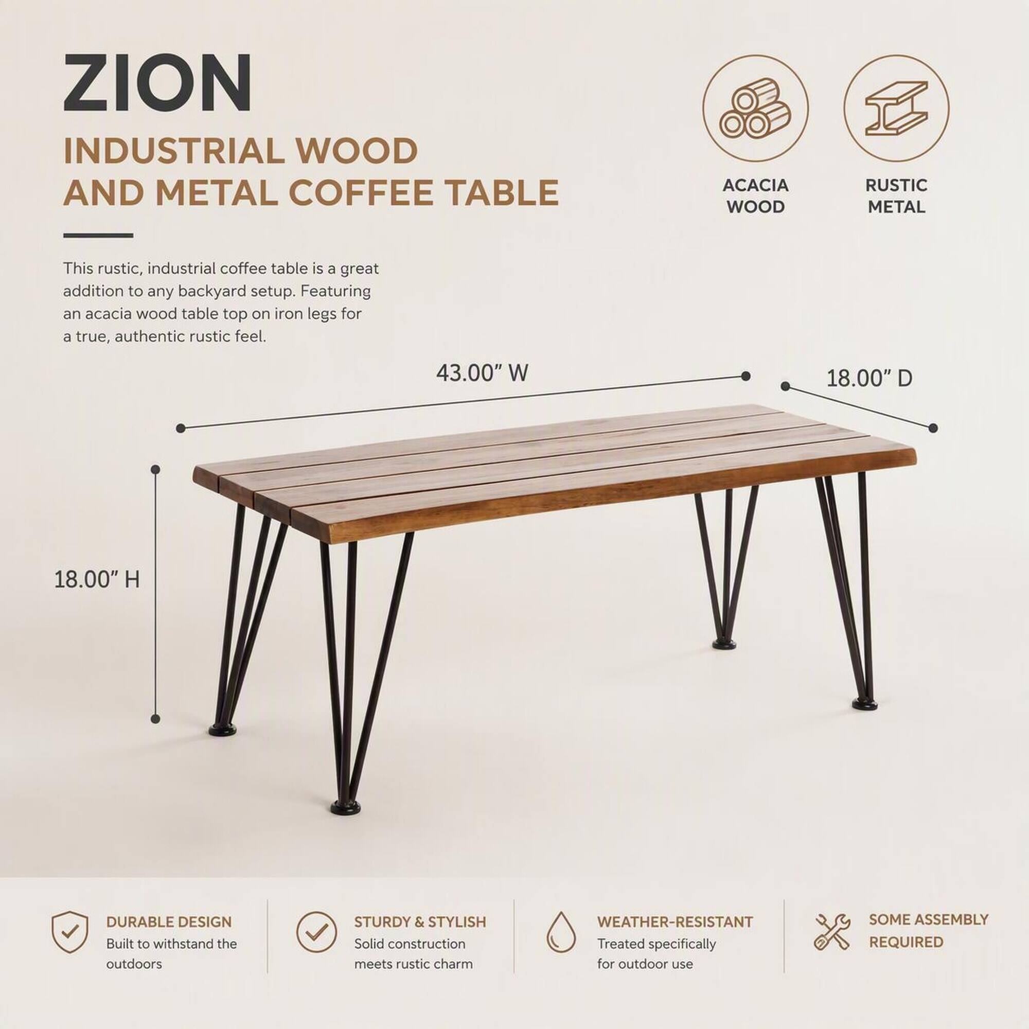 ZION INDUSTRIAL WOOD AND METAL COFFEE TABLE

ACACIA WOOD
RUSTIC METAL

This rustic, industrial coffee table is a great addition to any backyard setup. Featuring an acacia wood table top on iron legs for a true, authentic rustic feel.

43.00" W
18.00" D
18.00" H

DURABLE DESIGN
Built to withstand the outdoors

STURDY & STYLISH
Solid construction meets rustic charm

WEATHER-RESISTANT
Treated specifically for outdoor use

SOME ASSEMBLY REQUIRED