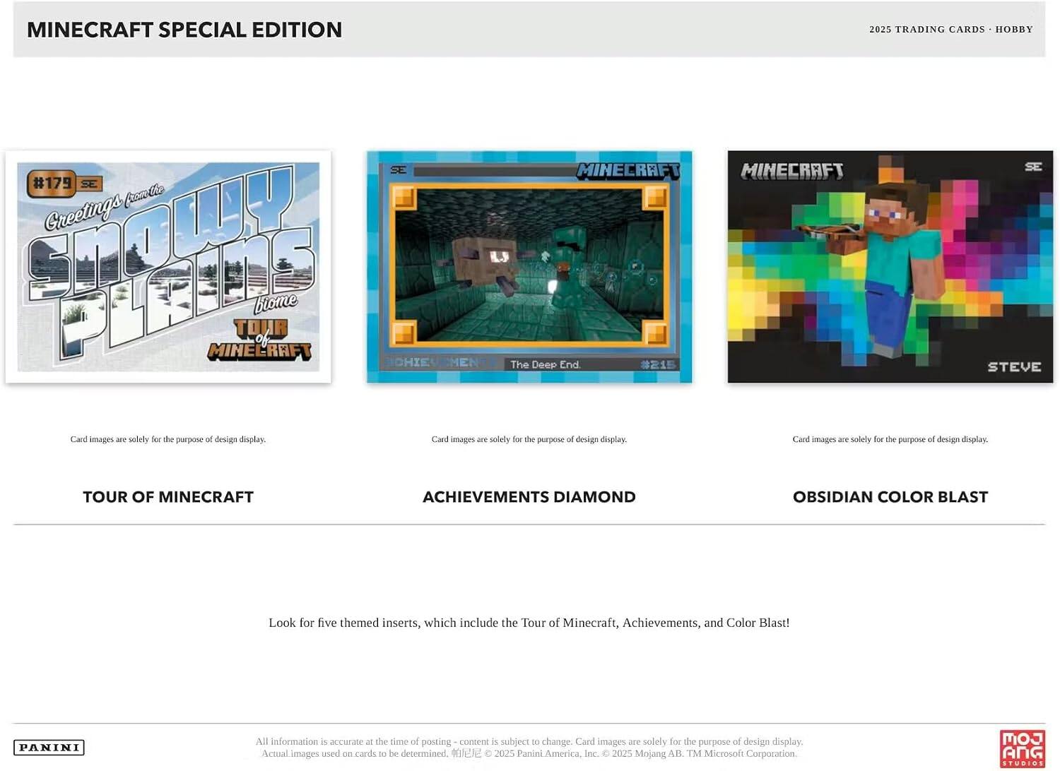 MINECRAFT SPECIAL EDITION 2025 TRADING CARDS HOBBY SE #17

Greetings from the SNOWY PLAINS biome
TOUR OF MINECRAFT

MINECRAFT
ACHIEVEMENTS DIAMOND
The Deep End

MINECRAFT
STEVE

TOUR OF MINECRAFT
ACHIEVEMENTS DIAMOND
OBSIDIAN COLOR BLAST

Look for five themed inserts, which include the Tour of Minecraft, Achievements, and Color Blast!

All information is accurate at the time of posting - content is subject to change. Card images are solely for the purpose of design display. Actual images used on cards to be determined.

© 2025 Panini America, Inc. © 2025 Mojang AB. TM Microsoft Corporation.