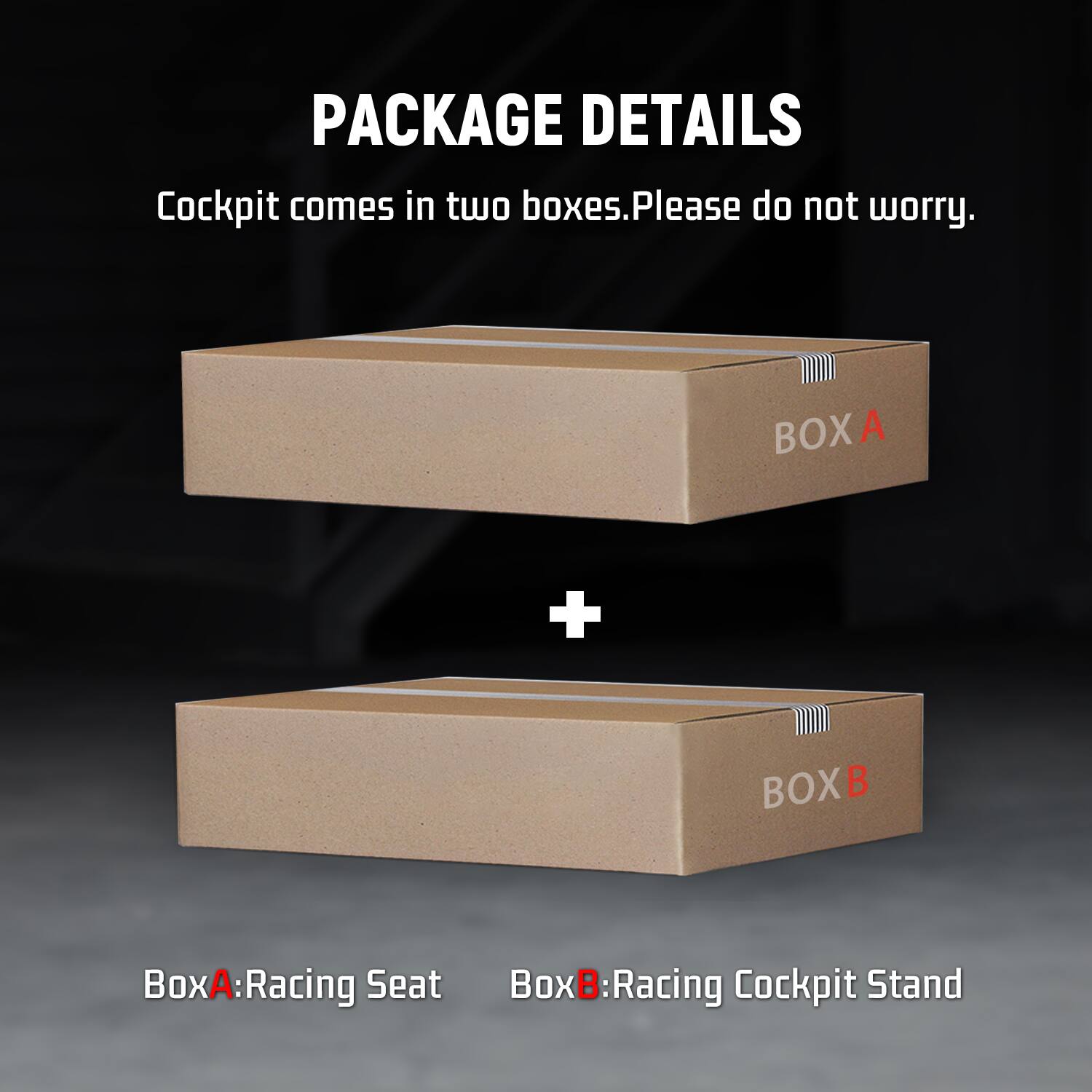 PACKAGE DETAILS  
Cockpit comes in two boxes. Please do not worry.  

BOXA  
+  
BOXB  

BoxA: Racing Seat  
BoxB: Racing Cockpit Stand