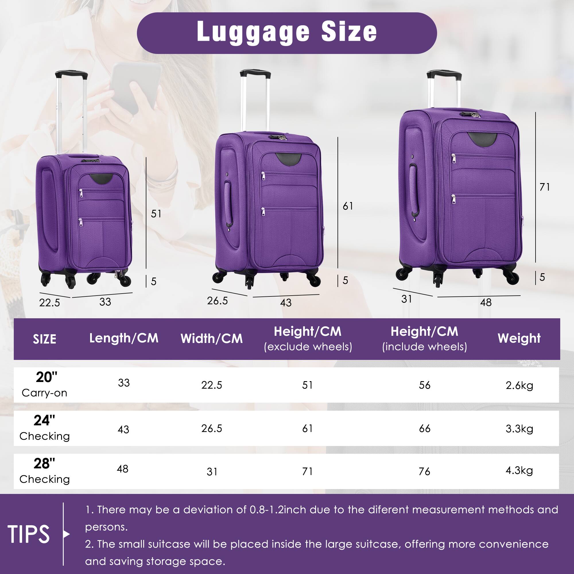 Luggage Size

| SIZE       | Length/CM | Width/CM | Height/CM (exclude wheels) | Height/CM (include wheels) | Weight |
|------------|----------|---------|--------------------------|--------------------------|--------|
| 20" Carry-on | 33       | 22.5    | 51                       | 56                       | 2.6kg  |
| 24" Checking | 43       | 26.5    | 61                       | 66                       | 3.3kg  |
| 28" Checking | 48       | 31      | 71                       | 76                       | 4.3kg  |

TIPS
1. There may be a deviation of 0.8-1.2 inch due to the different measurement methods and persons.
2. The small suitcase will be placed inside the large suitcase, offering more convenience and saving storage space.