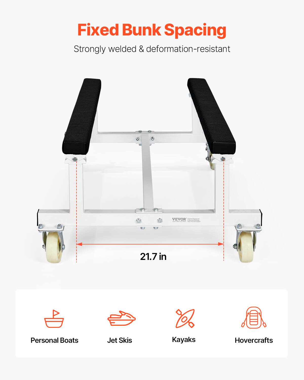 Fixed Bunk Spacing  
Strongly welded & deformation-resistant  

21.7 in  

Personal Boats  
Jet Skis  
Kayaks  
Hovercrafts