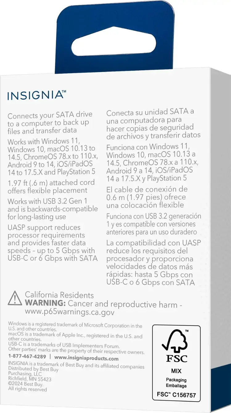 Insignia Drive Conecta unidad SATA. Connects your SATA computer back up una computadora para and transfer data hacer copias de seguridad files de archivos transferir datos. Works with Windows 11, Windows 10, macOS 10.13 Funciona con Windows 11, ChromeOS 78.x 110., Windows 10, macOS 10.13 14.5, Android 14, iOS/iPadOS 14.5, ChromeOS 78.x 110., 14 17.5.X and PlayStation Android 14, iOS/iPadOS 14 17.5.X PlayStation 1.97 (.6 m) attached cord offers flexible placement cable de conexin de 0.6 (1.97 pies) ofrece. Works with USB 3.2 Gen una colocacin flexible and backwards-compatible for long-lasting use Funciona con USB 3.2 generacin compatible con versiones UASP support reduces anteriores para uso duradero processor requirements and provides faster data La compatibilidad con UASP speeds up Gbps with reduce los requisitos del USB-C Gbps with SATA procesador proporciona velocidades de datos ms rpidas: hasta Gbps con USB-C Gbps con SATA. California Resident.