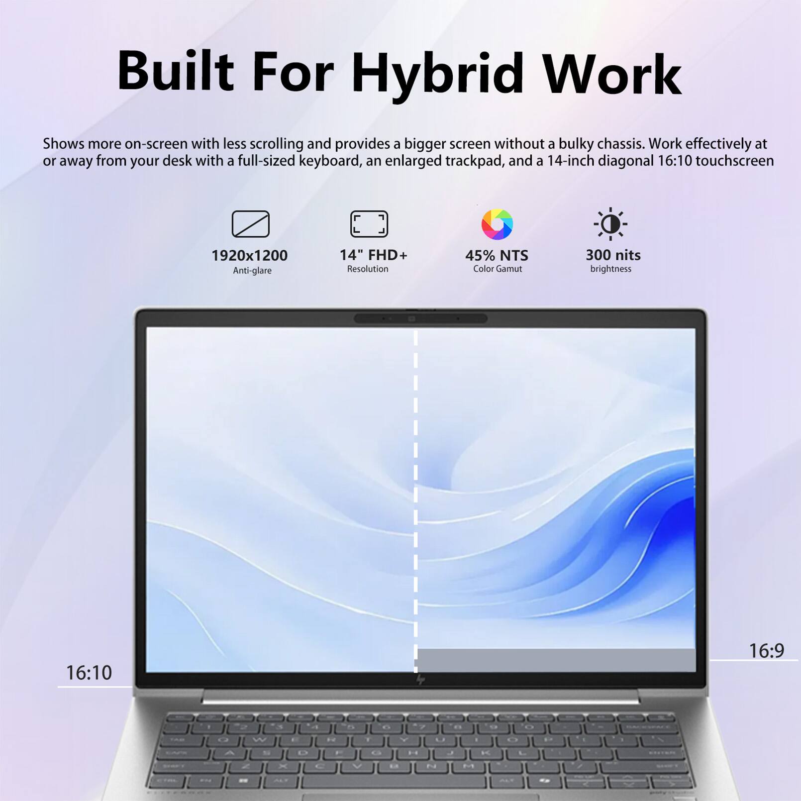 Built For Hybrid Work

Shows more on-screen with less scrolling and provides a bigger screen without a bulky chassis. Work effectively at or away from your desk with a full-sized keyboard, an enlarged trackpad, and a 14-inch diagonal 16:10 touchscreen

1920x1200 Anti-glare
14" FHD+ Resolution
45% NTS Color Gamut
300 nits brightness
16:10
16:9