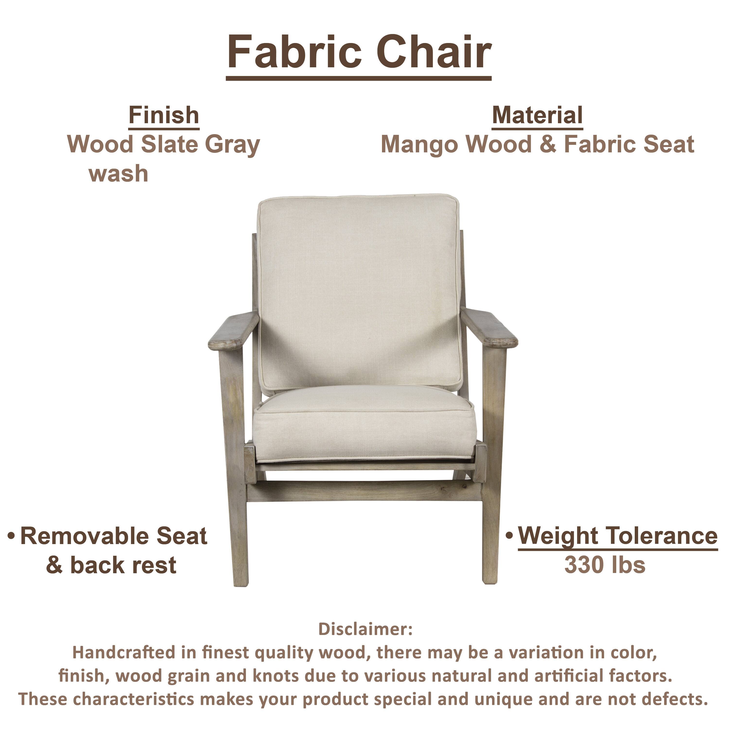 Fabric Chair

Finish: Wood Slate Gray wash

Material: Mango Wood & Fabric Seat

Removable Seat & back rest

Weight Tolerance: 330 lbs

Disclaimer: Handcrafted in finest quality wood, there may be a variation in color, finish, wood grain and knots due to various natural and artificial factors. These characteristics makes your product special and unique and are not defects.