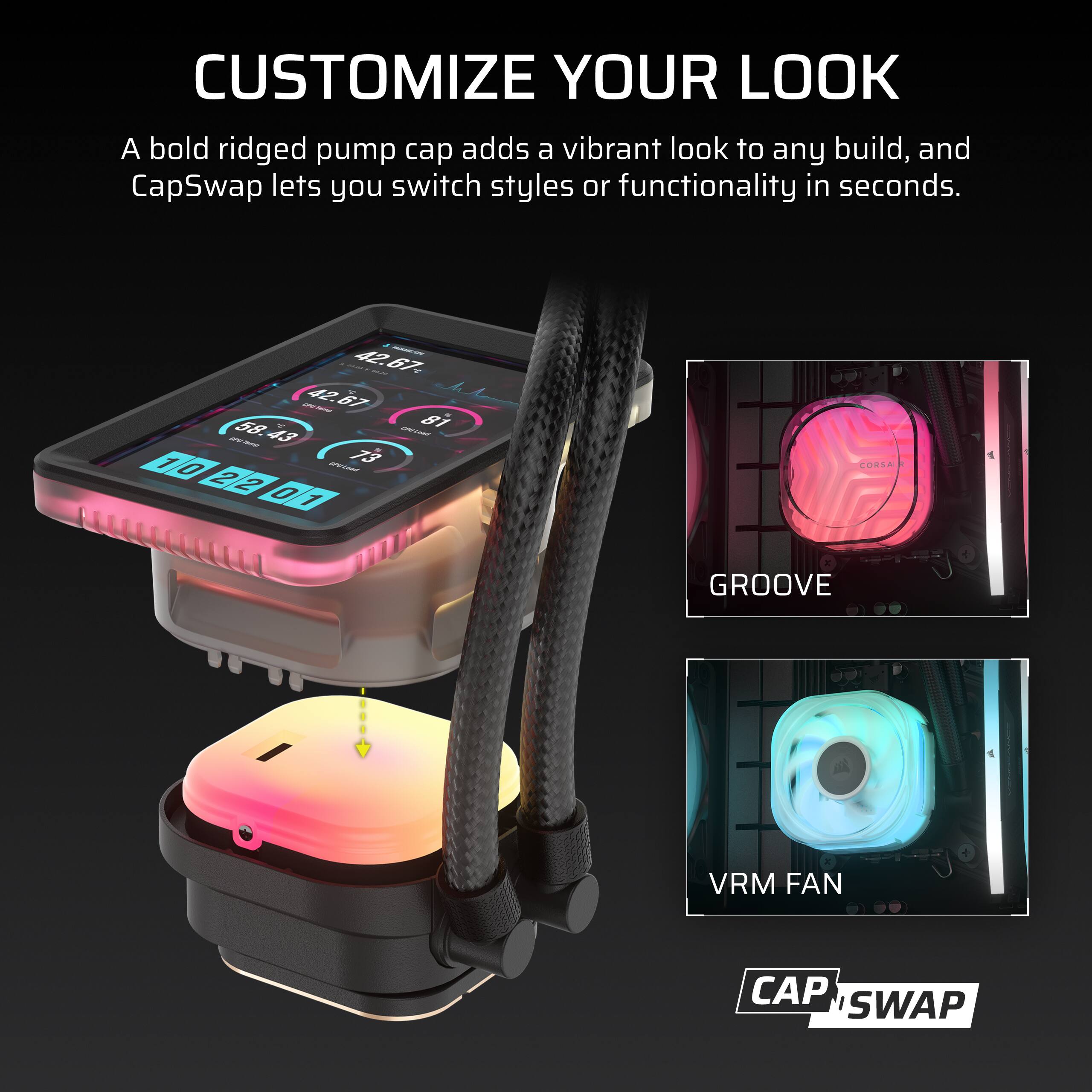 CUSTOMIZE YOUR LOOK  
A bold ridged pump cap adds a vibrant look to any build, and CapSwap lets you switch styles or functionality in seconds.

42.67 - CPU-Favindo  
42.67 - CPU-Losed  
81 - 1 OPOLONS  
73 0 2 2 0 1

CORSA  
GROOVE  
VRM FAN  
CAP SWAP