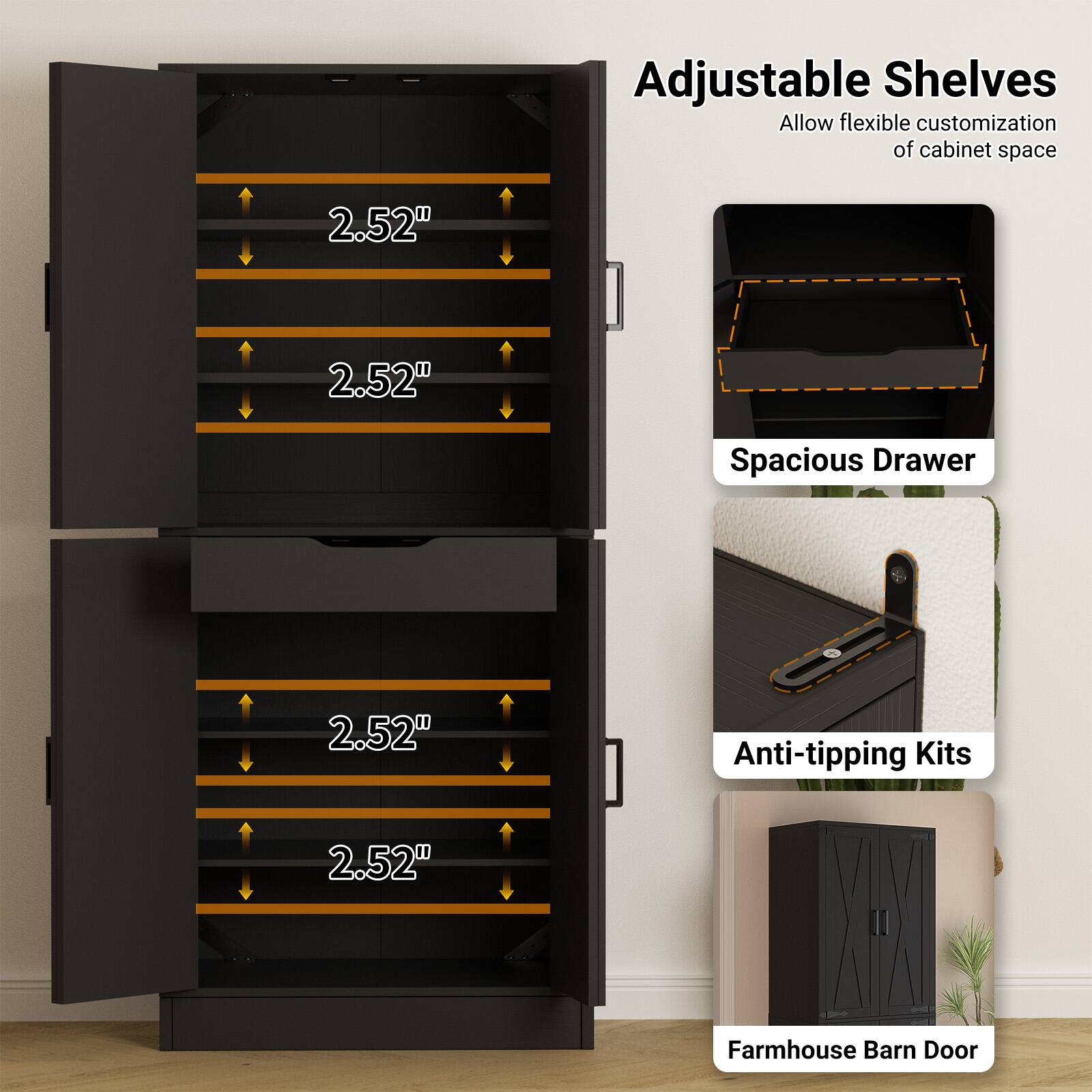 Adjustable Shelves  
Allow flexible customization of cabinet space  

2.52"  
2.52"  
2.52"  
2.52"  

Spacious Drawer  

Anti-tipping Kits  

Farmhouse Barn Door