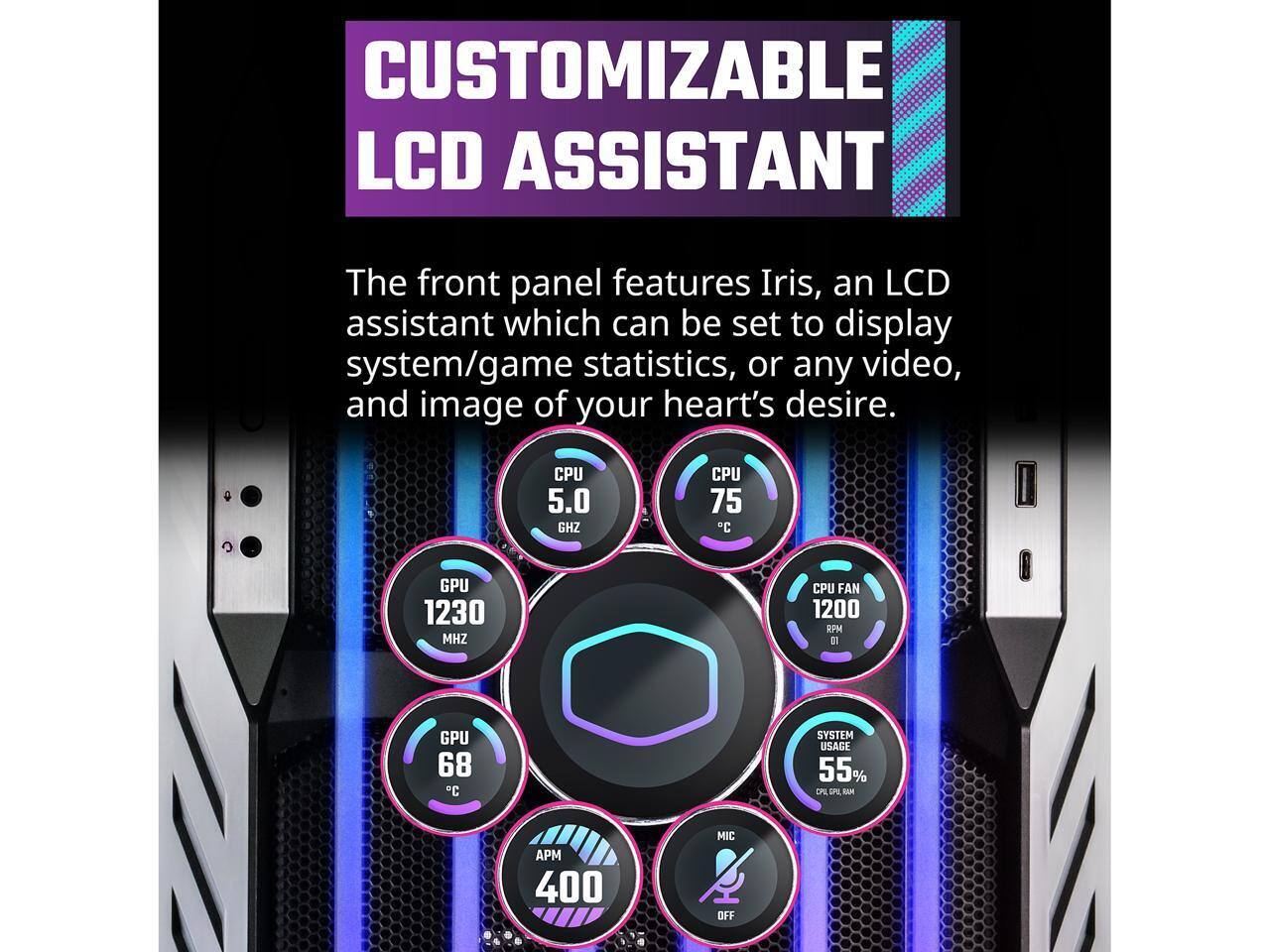 CUSTOMIZABLE LCD ASSISTANT

The front panel features Iris, an LCD assistant which can be set to display system/game statistics, or any video, and image of your heart's desire.

- CPU: 5.0 GHz
- CPU Temp: 75°C
- GPU: 1230 MHz
- GPU Temp: 68°C
- CPU Fan: 1200 RPM
- System Usage: 55%
- APM: 400
- MIC: OFF