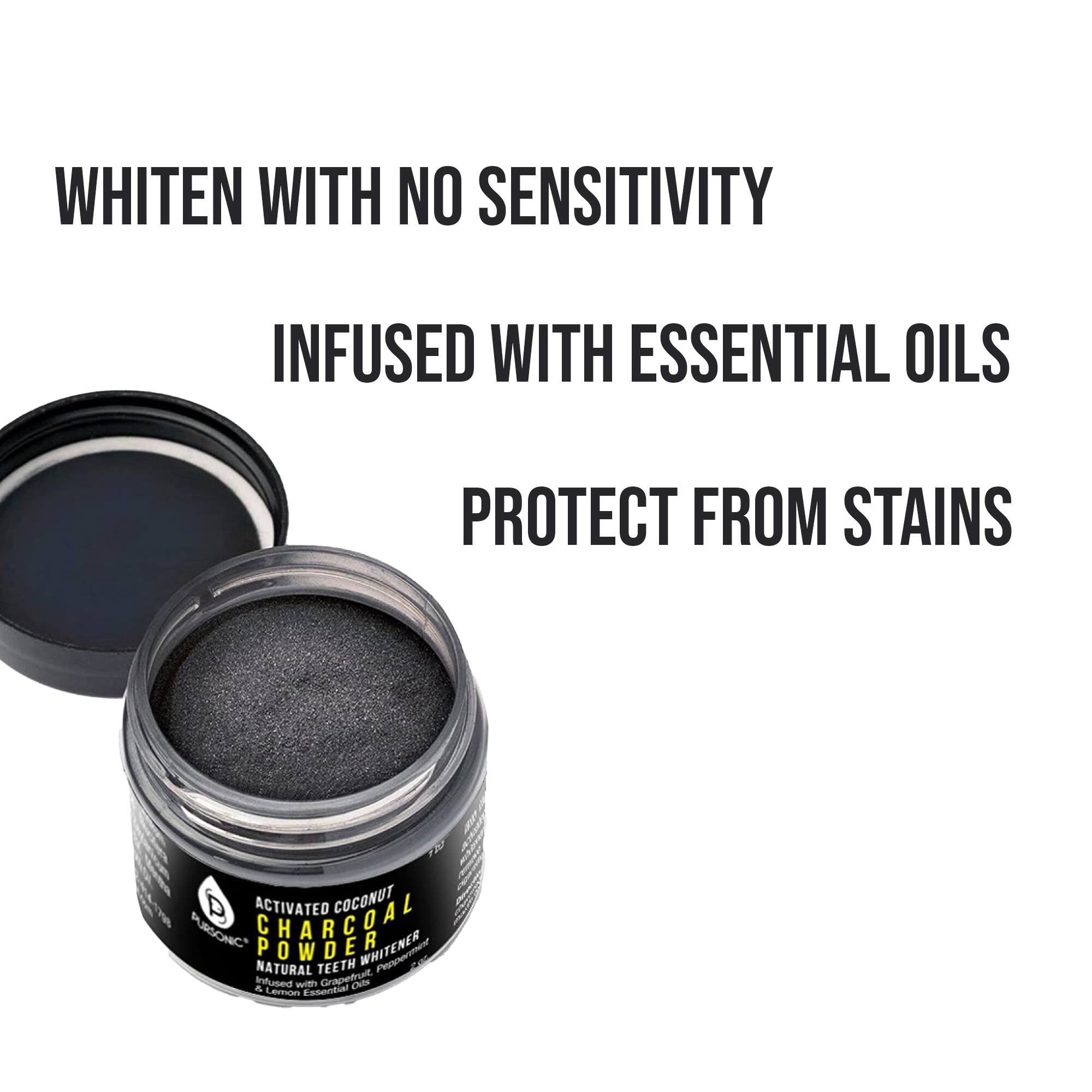 WHITEN WITH NO SENSITIVITY
INFUSED WITH ESSENTIAL OILS
PROTECT FROM STAINS

ACTIVATED COCONUT CHARCOAL PURSONIC POWDER WHITENER NATURAL TEETH WHITENER INFUSED WITH GRAPEFRUIT ESSENTIAL OILS