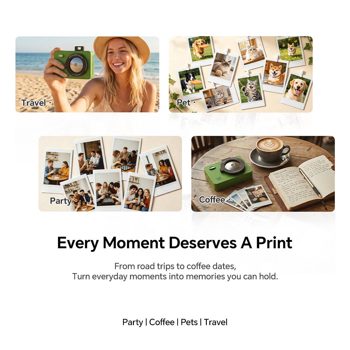 1. Travel
2. Pet
3. Party
4. Coffee

Every Moment Deserves A Print

From road trips to coffee dates, turn everyday moments into memories you can hold.

Party | Coffee | Pets | Travel