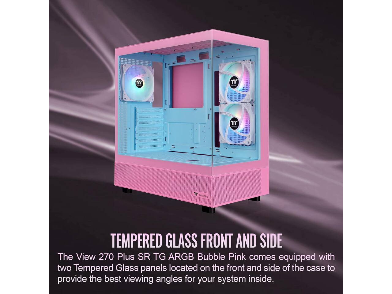 m  
n  
m  
m homatake  
TEMPERED GLASS FRONT AND SIDE  
The View 270 Plus SR TG ARGB Bubble Pink comes equipped with two Tempered Glass panels located on the front and side of the case to provide the best viewing angles for your system inside.