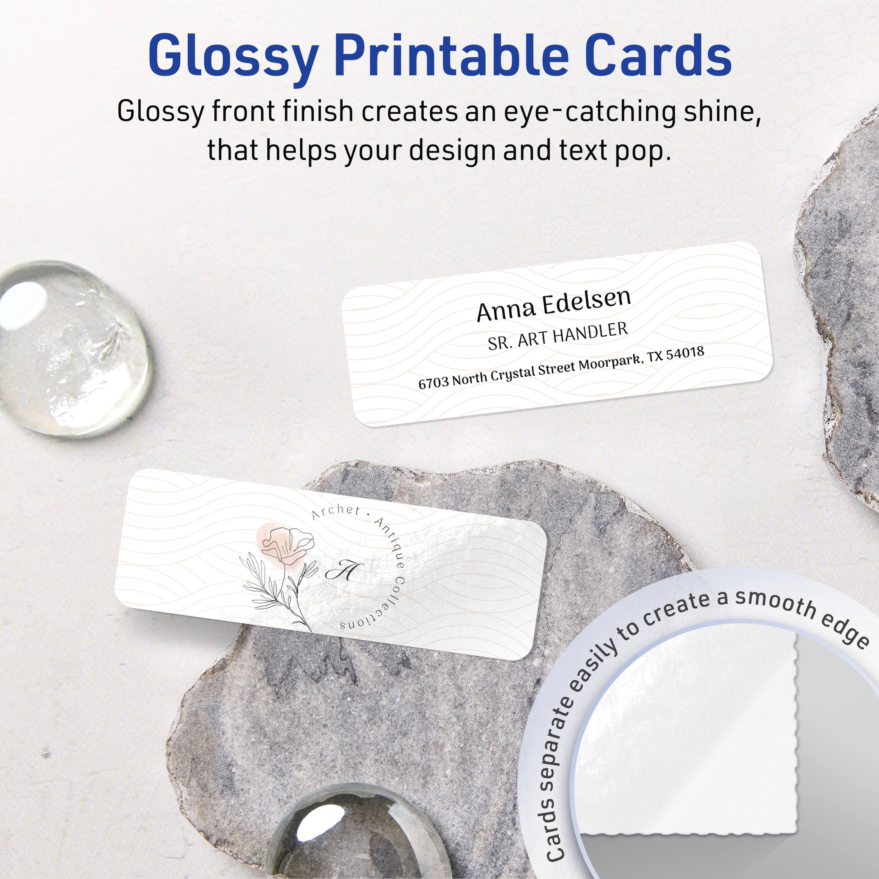 Glossy Printable Cards

Glossy front finish creates an eye-catching shine, that helps your design and text pop.

Anna Edelsen  
SR. ART HANDLER  
6703 North Crystal Street Moorpark, TX 54018

Archet • Antique Collections

Cards separate easily to create a smooth edge