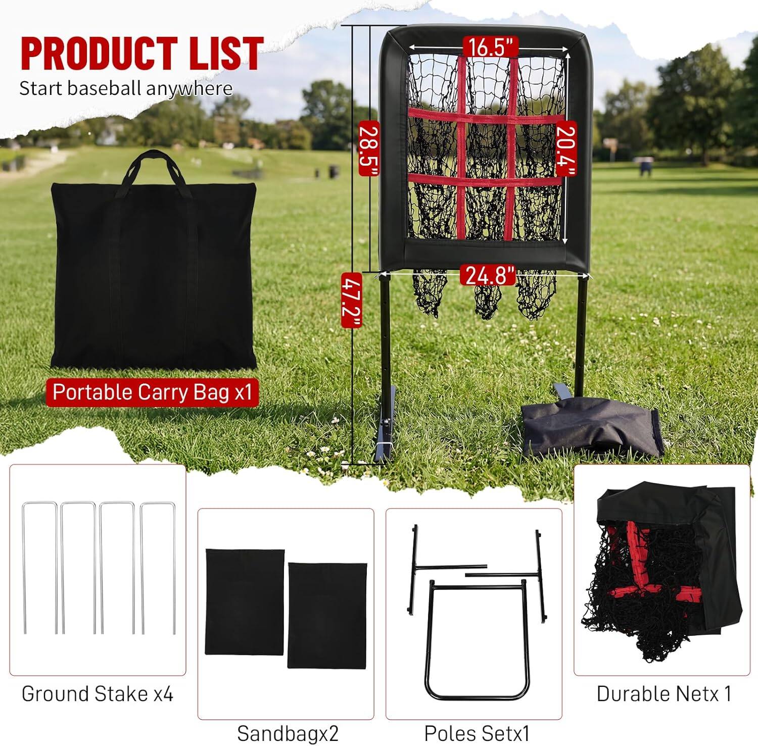 PRODUCT LIST  
Start baseball anywhere  

- Portable Carry Bag x1  
- Ground Stake x4  
- Sandbag x2  
- Poles Set x1  
- Durable Net x1  

Dimensions:  
- 28.5"  
- 16.5"  
- 20.4"  
- 47.2"  
- 24.8"