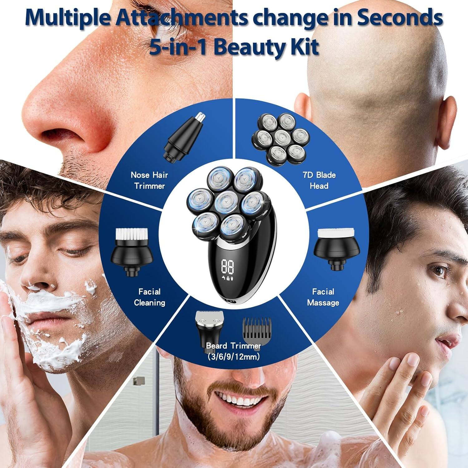 Multiple Attachments change in Seconds  
5-in-1 Beauty Kit  
Nose Hair Trimmer  
7D Blade Head  
88 Facial Cleaning  
Facial Massage  
Beard Trimmer (3/6/9/12mm)