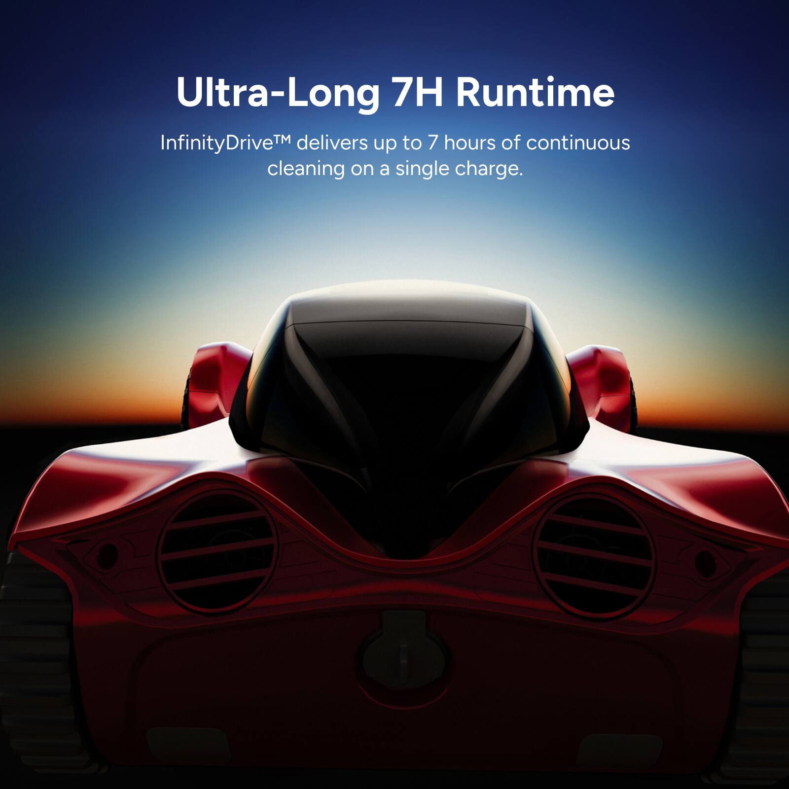 Ultra-Long 7H Runtime  
InfinityDrive™ delivers up to 7 hours of continuous cleaning on a single charge.