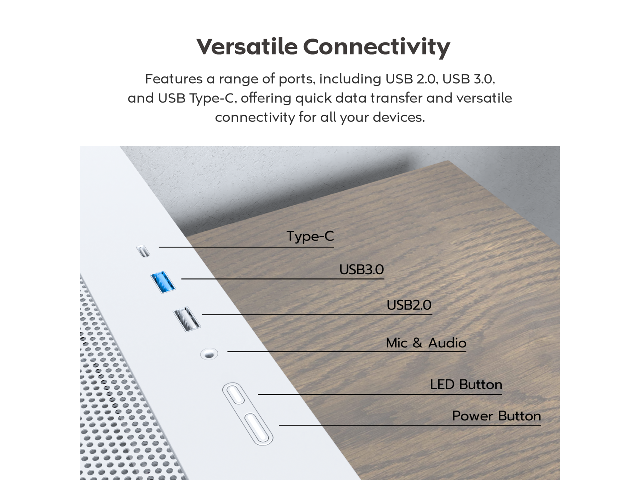 Versatile Connectivity

Features a range of ports, including USB 2.0, USB 3.0, and USB Type-C, offering quick data transfer and versatile connectivity for all your devices.

- Type-C
- USB3.0
- USB2.0
- Mic & Audio
- LED Button
- Power Button