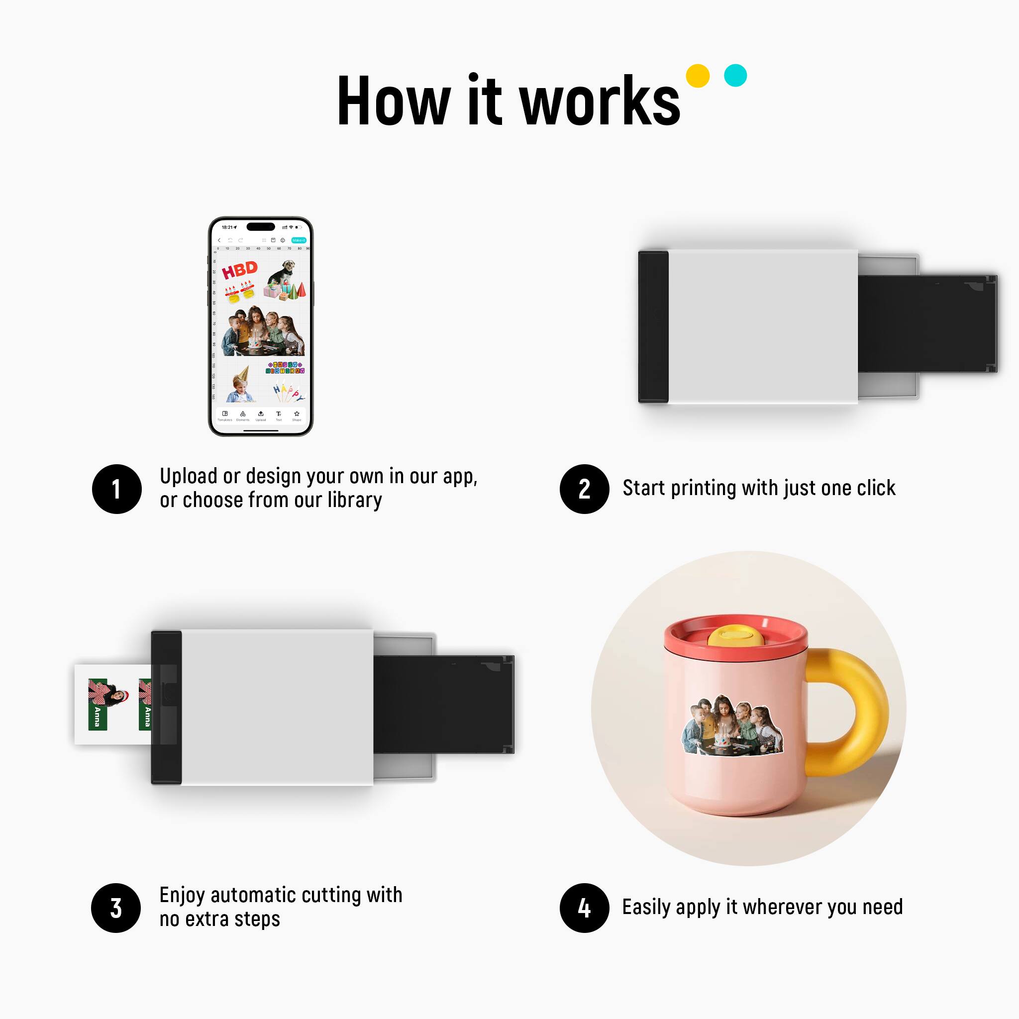 How it works

1. Upload or design your own in our app, or choose from our library
2. Start printing with just one click
3. Enjoy automatic cutting with no extra steps
4. Easily apply it wherever you need