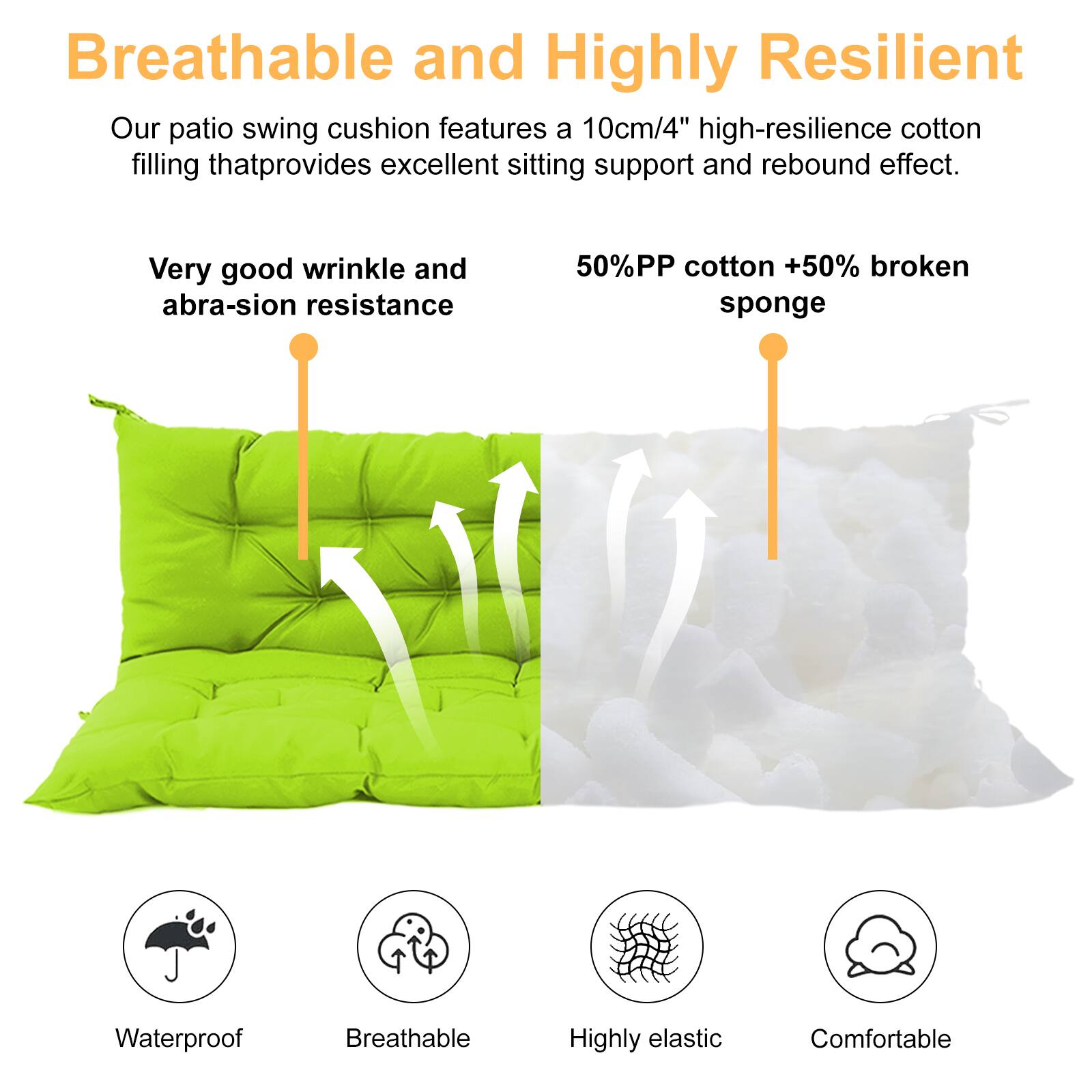 Breathable and Highly Resilient

Our patio swing cushion features a 10cm/4" high-resilience cotton filling that provides excellent sitting support and rebound effect.

- Very good wrinkle and abrasion resistance
- 50% PP cotton + 50% broken sponge

Waterproof  
Breathable  
Highly elastic  
Comfortable